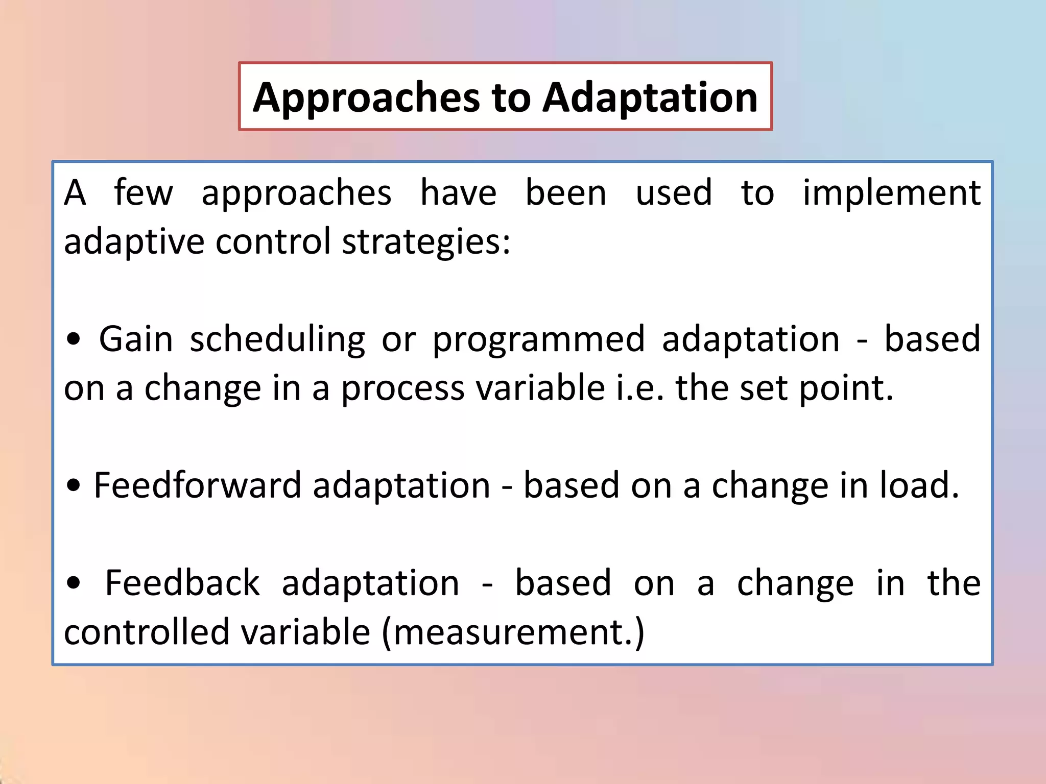 Approaches to Adaptation

A few approaches have been used to implement
adaptive control strategies:

• Gain scheduling or programmed adaptation - based
on a change in a process variable i.e. the set point.

• Feedforward adaptation - based on a change in load.

• Feedback adaptation - based on a change in the
controlled variable (measurement.)
 