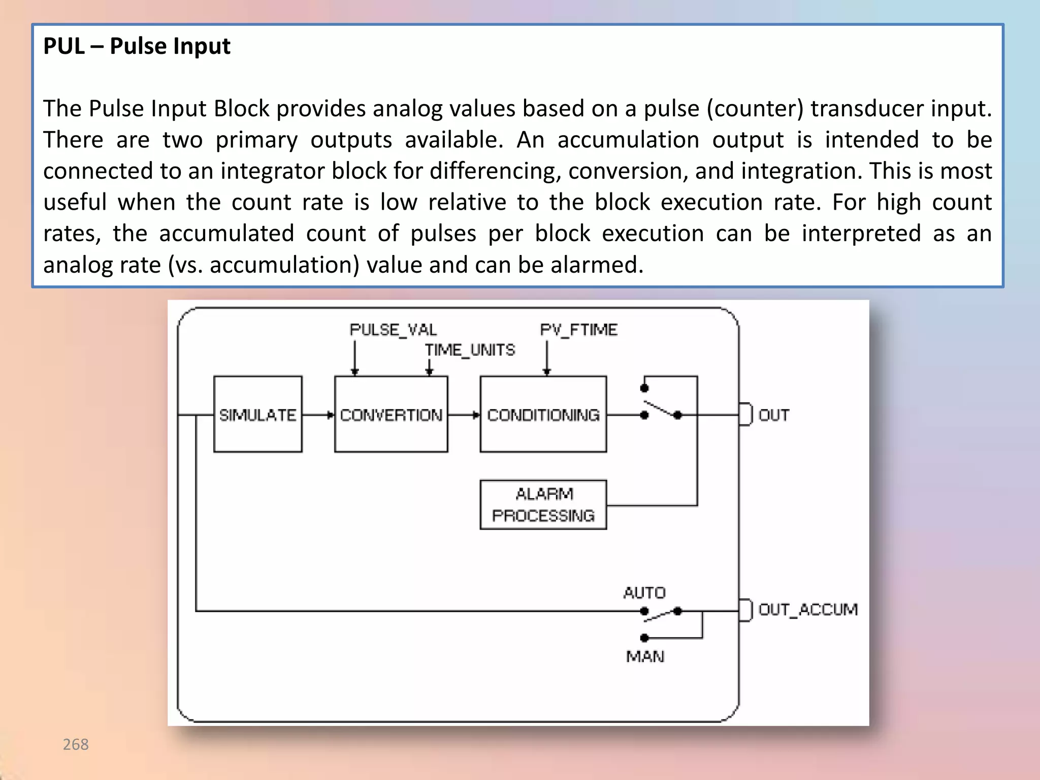 PUL – Pulse Input

The Pulse Input Block provides analog values based on a pulse (counter) transducer input.
There are two primary outputs available. An accumulation output is intended to be
connected to an integrator block for differencing, conversion, and integration. This is most
useful when the count rate is low relative to the block execution rate. For high count
rates, the accumulated count of pulses per block execution can be interpreted as an
analog rate (vs. accumulation) value and can be alarmed.




 268
 