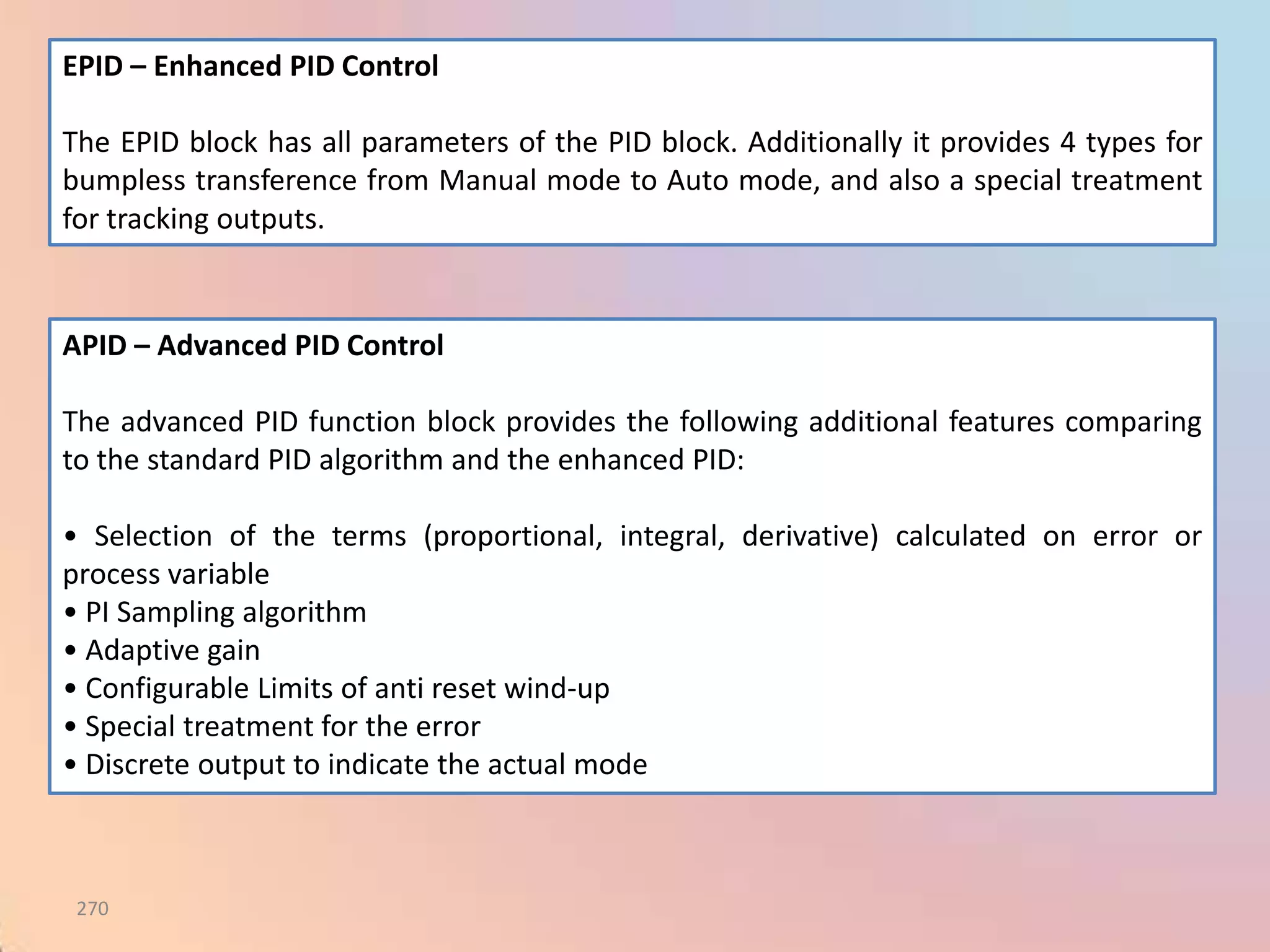 EPID – Enhanced PID Control

The EPID block has all parameters of the PID block. Additionally it provides 4 types for
bumpless transference from Manual mode to Auto mode, and also a special treatment
for tracking outputs.


APID – Advanced PID Control

The advanced PID function block provides the following additional features comparing
to the standard PID algorithm and the enhanced PID:

• Selection of the terms (proportional, integral, derivative) calculated on error or
process variable
• PI Sampling algorithm
• Adaptive gain
• Configurable Limits of anti reset wind-up
• Special treatment for the error
• Discrete output to indicate the actual mode



 270
 