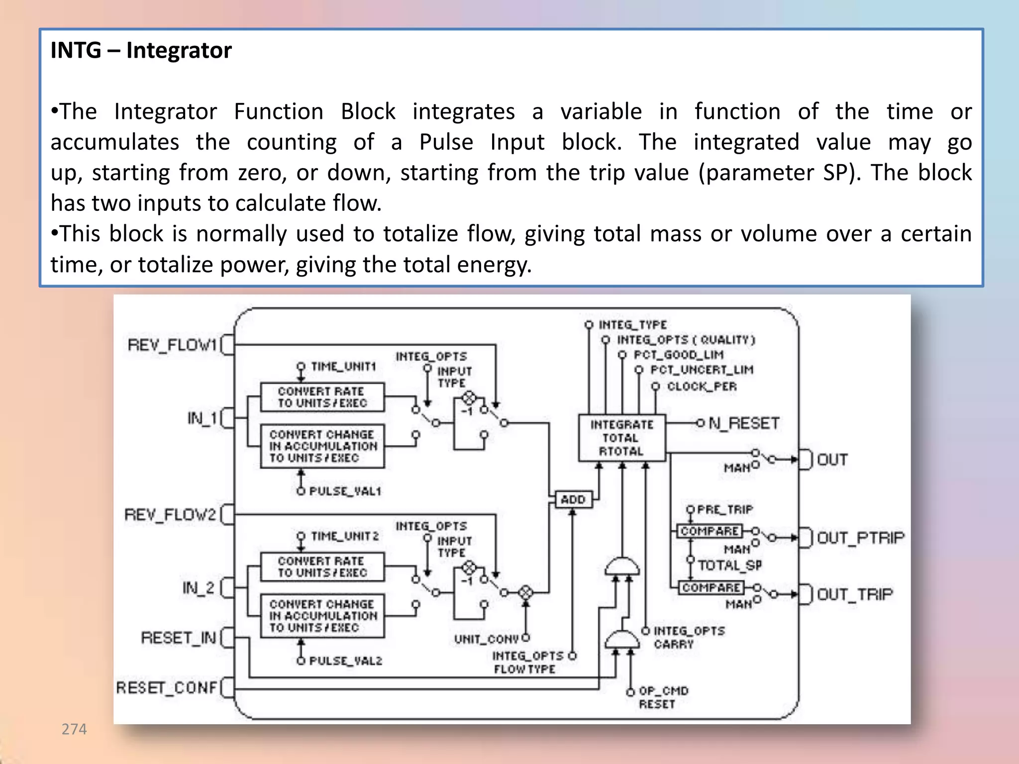 INTG – Integrator

•The Integrator Function Block integrates a variable in function of the time or
accumulates the counting of a Pulse Input block. The integrated value may go
up, starting from zero, or down, starting from the trip value (parameter SP). The block
has two inputs to calculate flow.
•This block is normally used to totalize flow, giving total mass or volume over a certain
time, or totalize power, giving the total energy.




 274
 