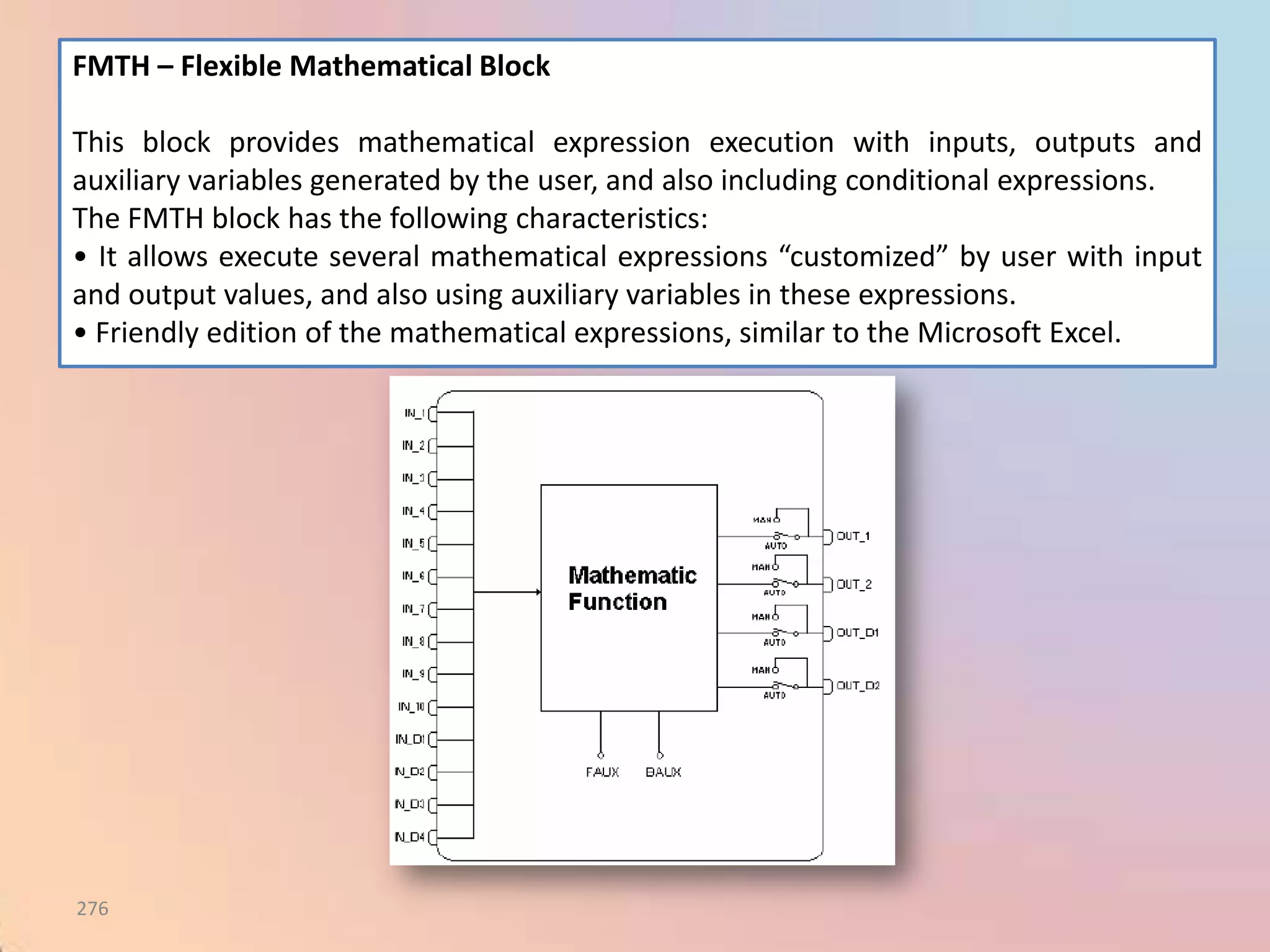 FMTH – Flexible Mathematical Block

This block provides mathematical expression execution with inputs, outputs and
auxiliary variables generated by the user, and also including conditional expressions.
The FMTH block has the following characteristics:
• It allows execute several mathematical expressions “customized” by user with input
and output values, and also using auxiliary variables in these expressions.
• Friendly edition of the mathematical expressions, similar to the Microsoft Excel.




276
 