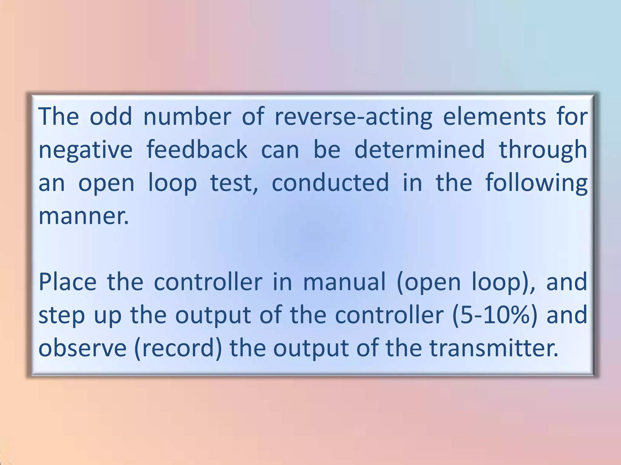 The odd number of reverse-acting elements for
negative feedback can be determined through
an open loop test, conducted in the following
manner.

Place the controller in manual (open loop), and
step up the output of the controller (5-10%) and
observe (record) the output of the transmitter.
 