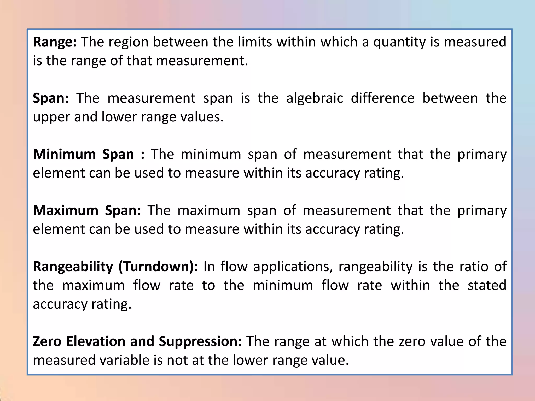 Range: The region between the limits within which a quantity is measured
is the range of that measurement.

Span: The measurement span is the algebraic difference between the
upper and lower range values.

Minimum Span : The minimum span of measurement that the primary
element can be used to measure within its accuracy rating.

Maximum Span: The maximum span of measurement that the primary
element can be used to measure within its accuracy rating.

Rangeability (Turndown): In flow applications, rangeability is the ratio of
the maximum flow rate to the minimum flow rate within the stated
accuracy rating.

Zero Elevation and Suppression: The range at which the zero value of the
measured variable is not at the lower range value.
 