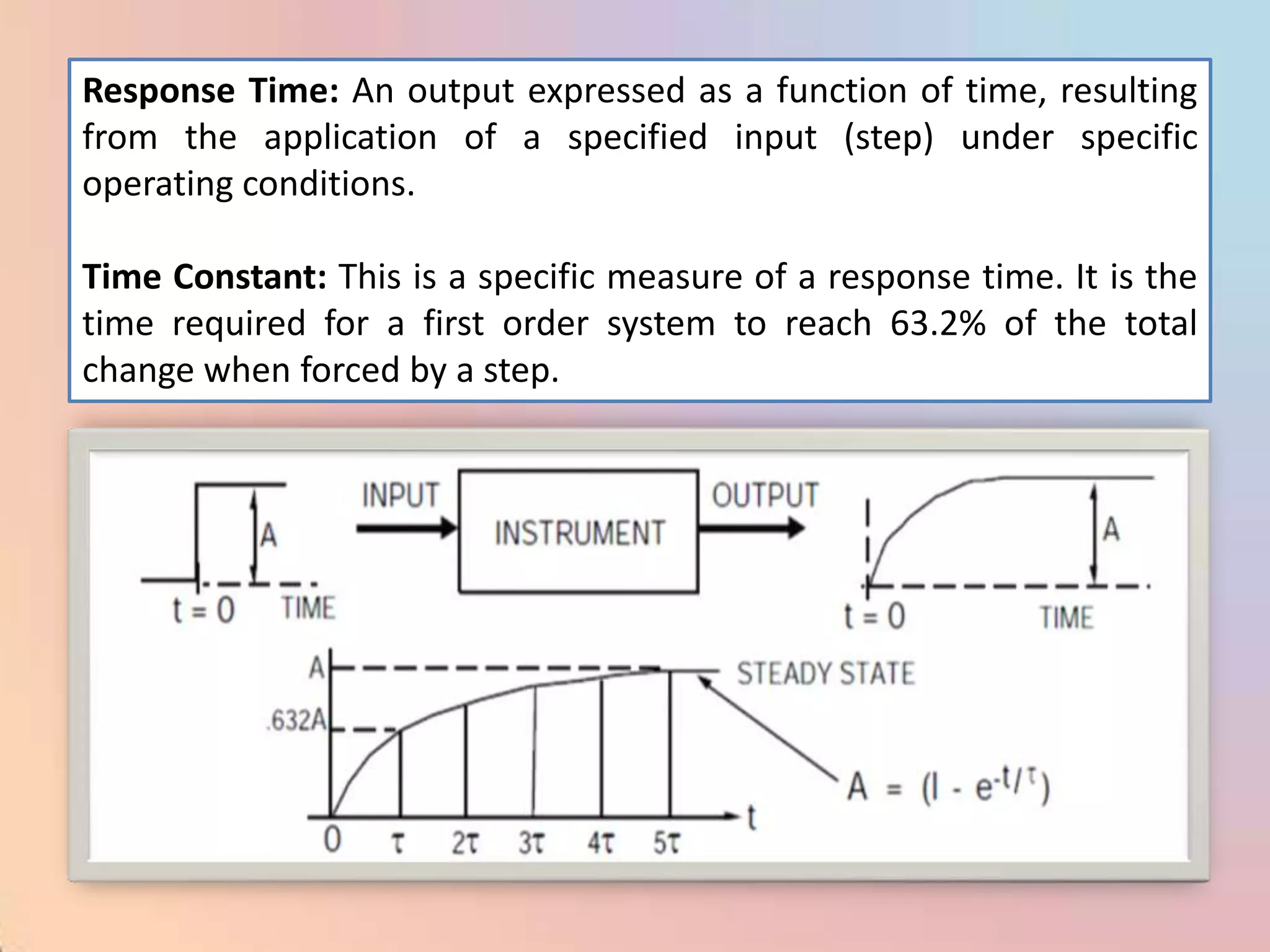 Response Time: An output expressed as a function of time, resulting
from the application of a specified input (step) under specific
operating conditions.

Time Constant: This is a specific measure of a response time. It is the
time required for a first order system to reach 63.2% of the total
change when forced by a step.
 