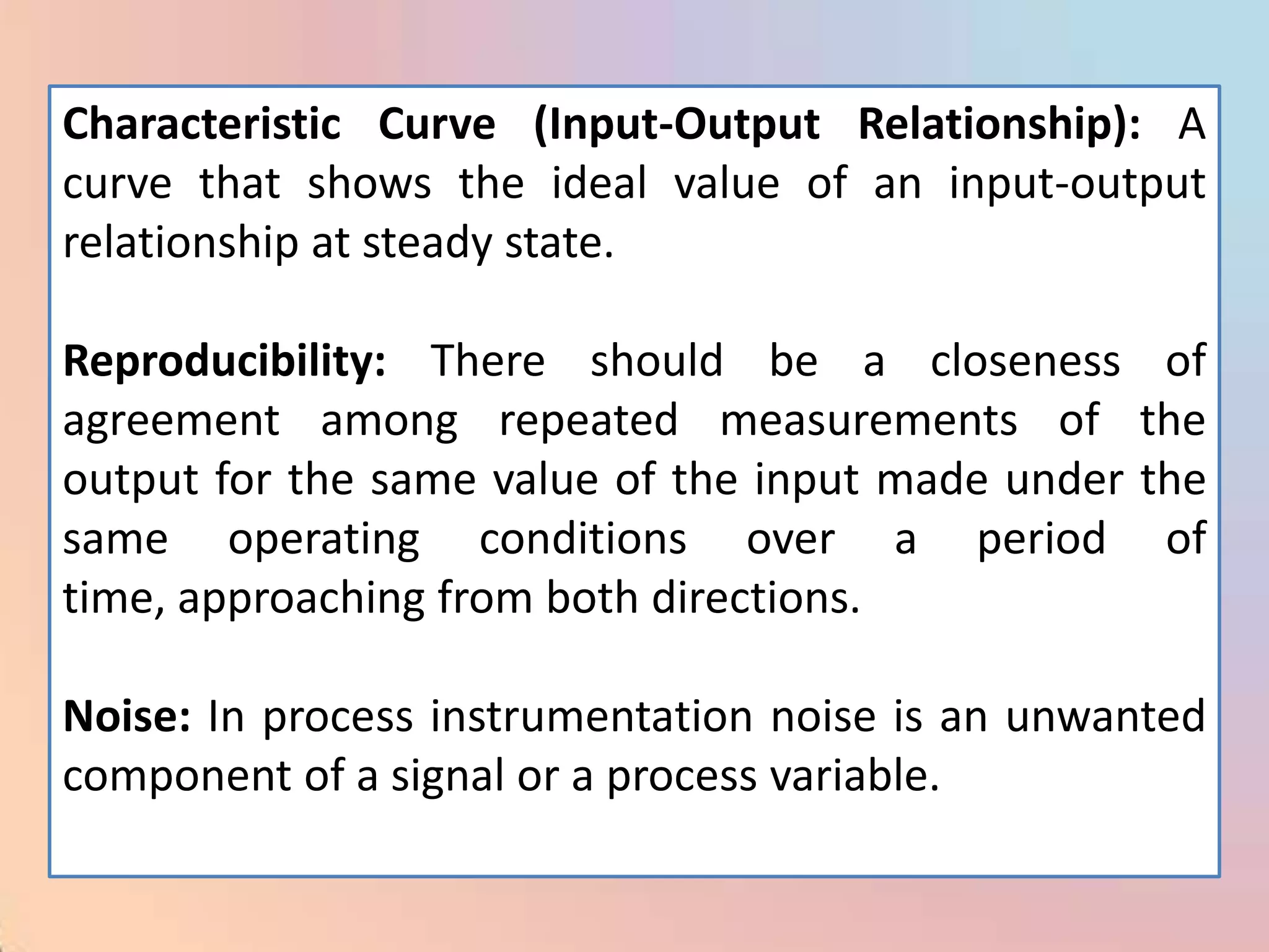 Characteristic Curve (Input-Output Relationship): A
curve that shows the ideal value of an input-output
relationship at steady state.

Reproducibility: There should be a closeness         of
agreement among repeated measurements of            the
output for the same value of the input made under   the
same operating conditions over a period              of
time, approaching from both directions.

Noise: In process instrumentation noise is an unwanted
component of a signal or a process variable.
 