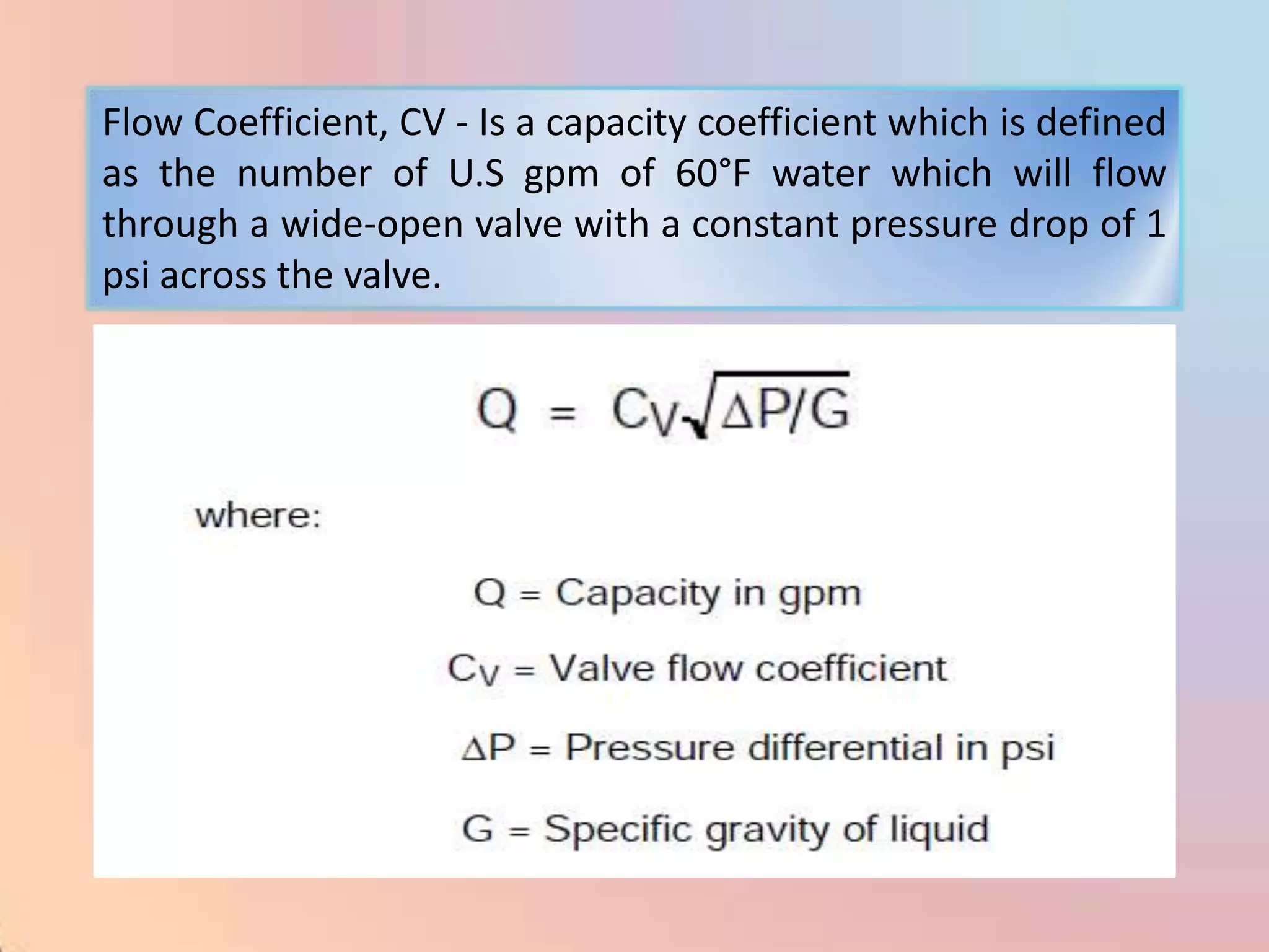 Flow Coefficient, CV - Is a capacity coefficient which is defined
as the number of U.S gpm of 60°F water which will flow
through a wide-open valve with a constant pressure drop of 1
psi across the valve.
 