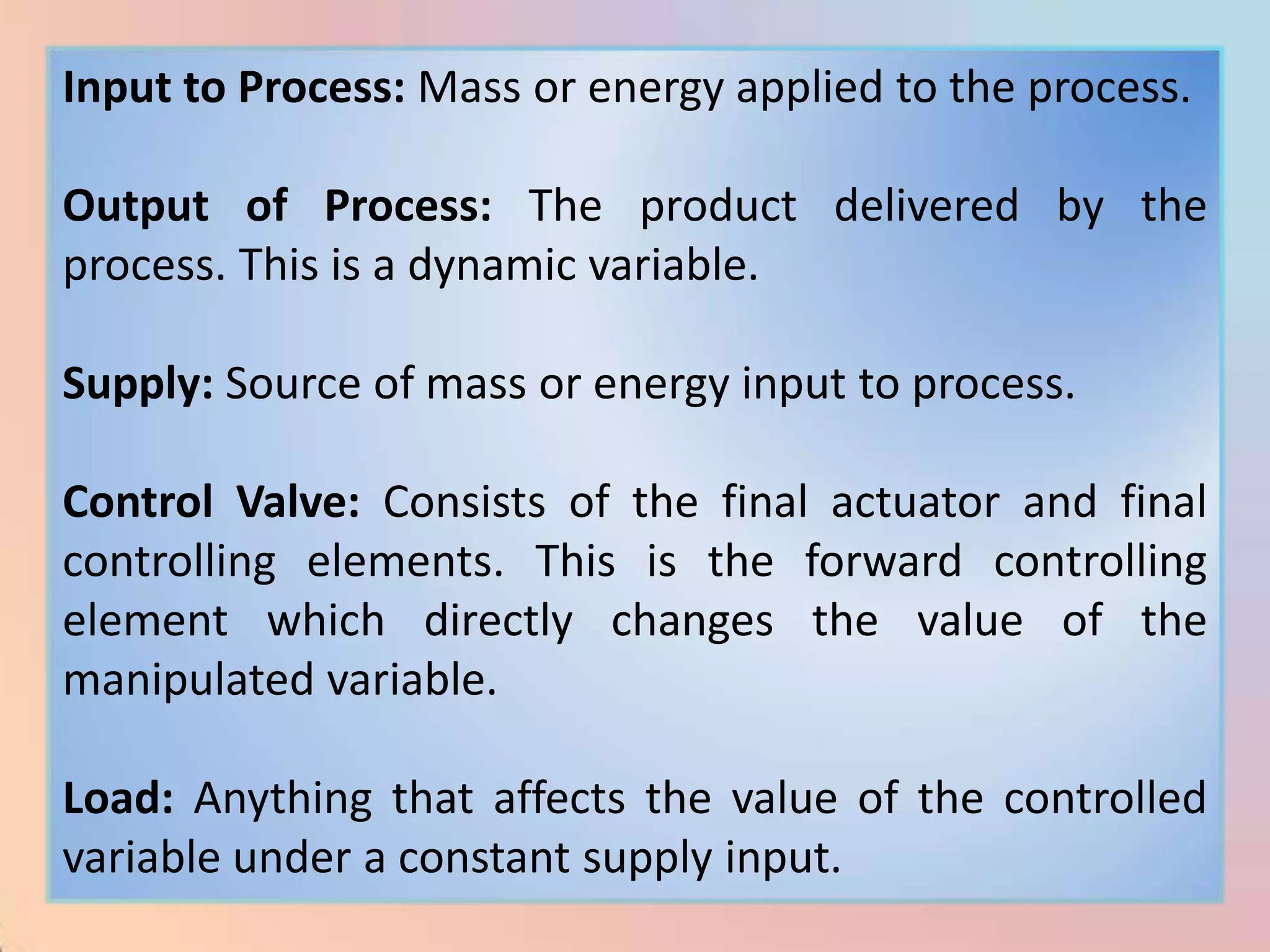 Input to Process: Mass or energy applied to the process.

Output of Process: The product delivered by the
process. This is a dynamic variable.

Supply: Source of mass or energy input to process.

Control Valve: Consists of the final actuator and final
controlling elements. This is the forward controlling
element which directly changes the value of the
manipulated variable.

Load: Anything that affects the value of the controlled
variable under a constant supply input.
 