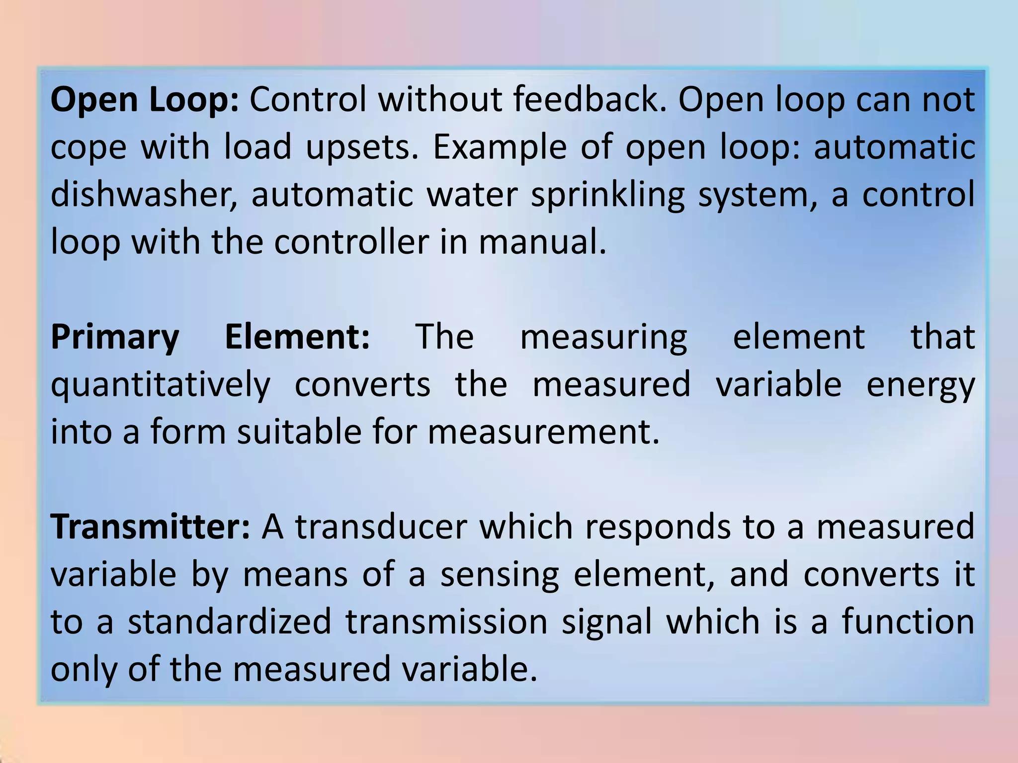 Open Loop: Control without feedback. Open loop can not
cope with load upsets. Example of open loop: automatic
dishwasher, automatic water sprinkling system, a control
loop with the controller in manual.

Primary Element: The measuring element that
quantitatively converts the measured variable energy
into a form suitable for measurement.

Transmitter: A transducer which responds to a measured
variable by means of a sensing element, and converts it
to a standardized transmission signal which is a function
only of the measured variable.
 