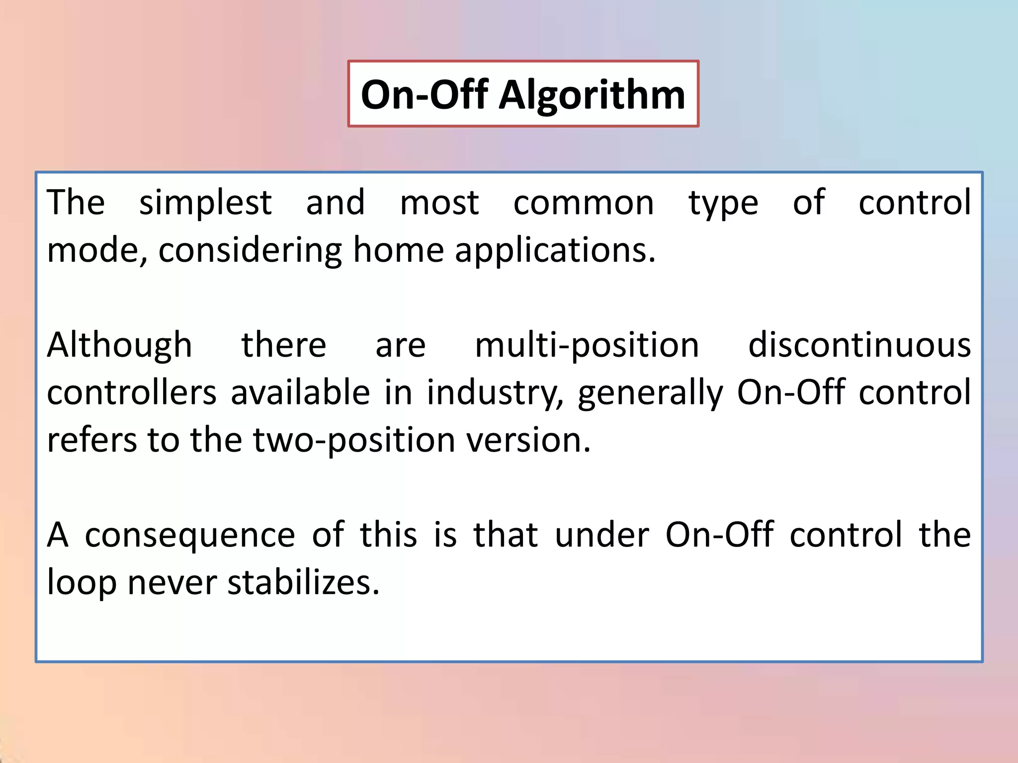 On-Off Algorithm

The simplest and most common type of control
mode, considering home applications.

Although there are multi-position discontinuous
controllers available in industry, generally On-Off control
refers to the two-position version.

A consequence of this is that under On-Off control the
loop never stabilizes.
 