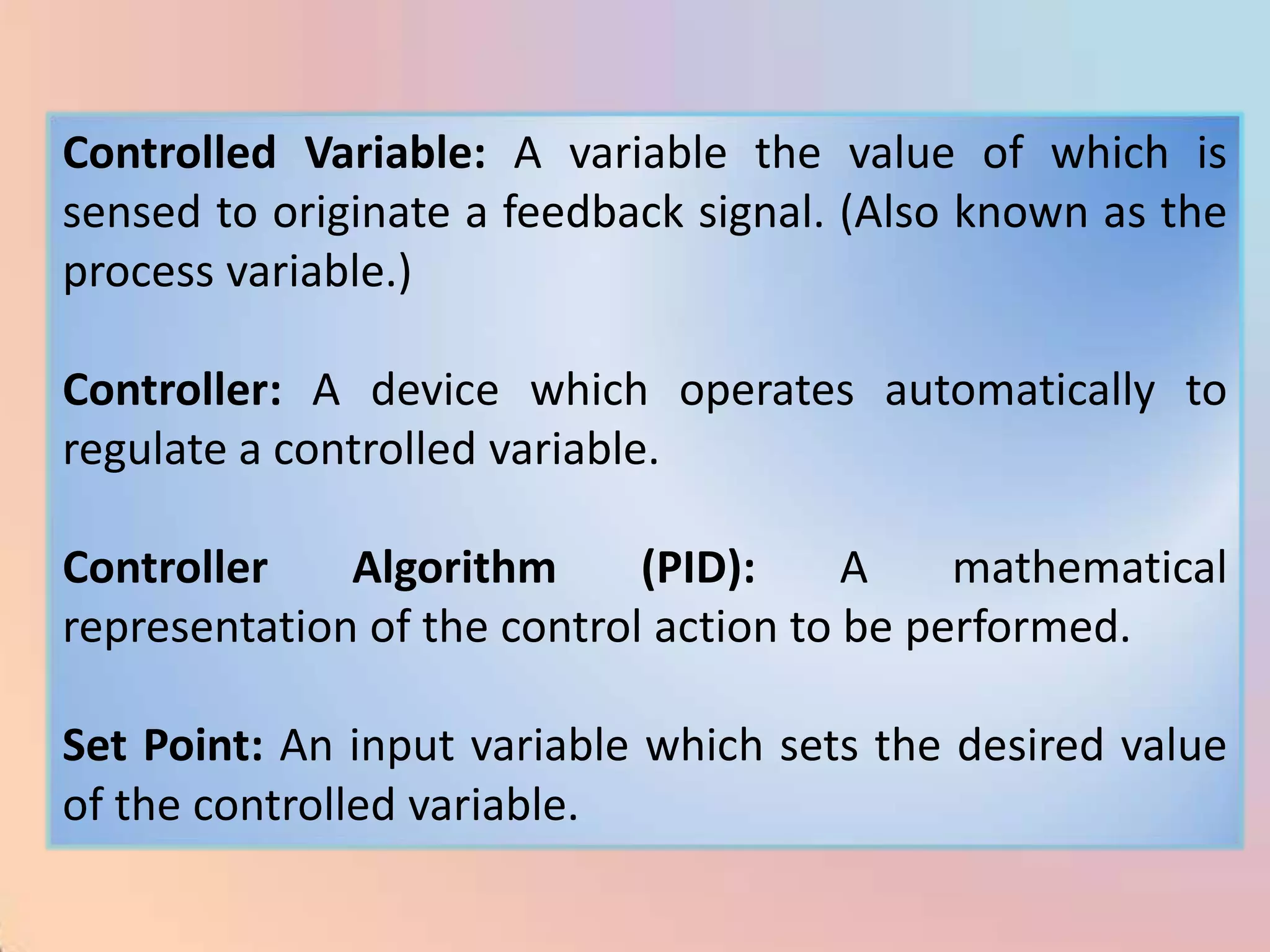 Controlled Variable: A variable the value of which is
sensed to originate a feedback signal. (Also known as the
process variable.)

Controller: A device which operates automatically to
regulate a controlled variable.

Controller    Algorithm      (PID):     A    mathematical
representation of the control action to be performed.

Set Point: An input variable which sets the desired value
of the controlled variable.
 