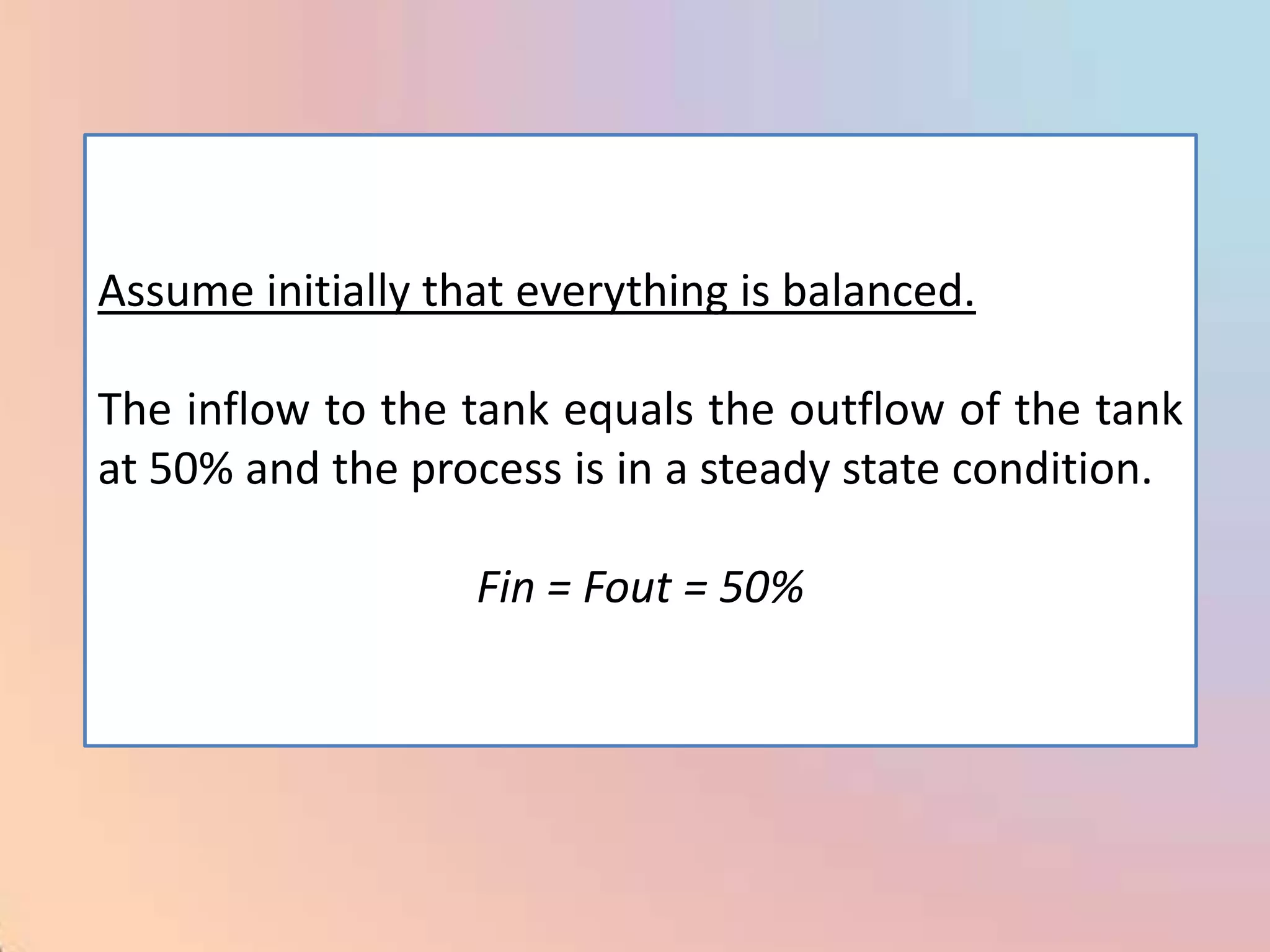 Assume initially that everything is balanced.

The inflow to the tank equals the outflow of the tank
at 50% and the process is in a steady state condition.

                   Fin = Fout = 50%
 