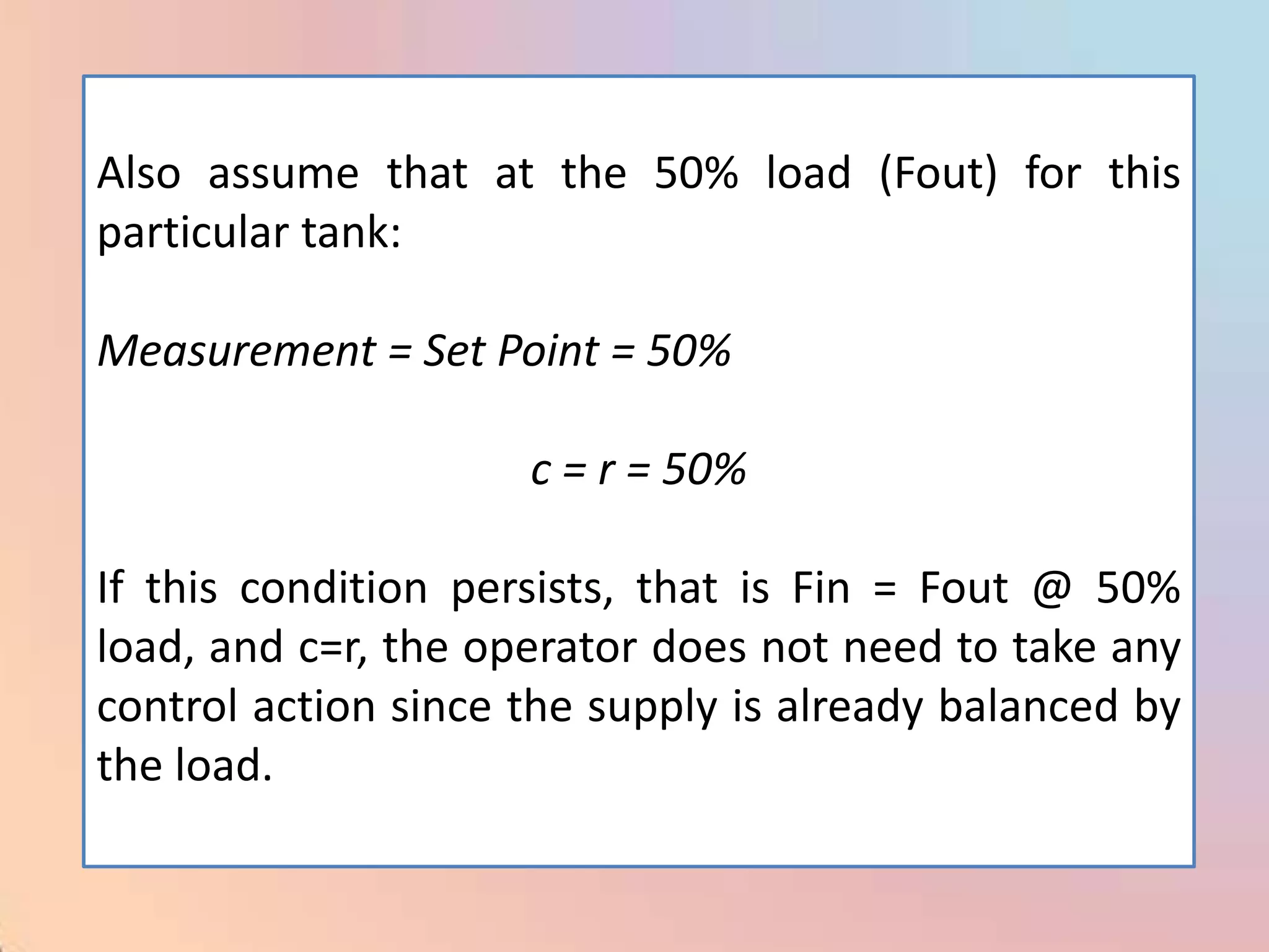 Also assume that at the 50% load (Fout) for this
particular tank:

Measurement = Set Point = 50%

                     c = r = 50%

If this condition persists, that is Fin = Fout @ 50%
load, and c=r, the operator does not need to take any
control action since the supply is already balanced by
the load.
 