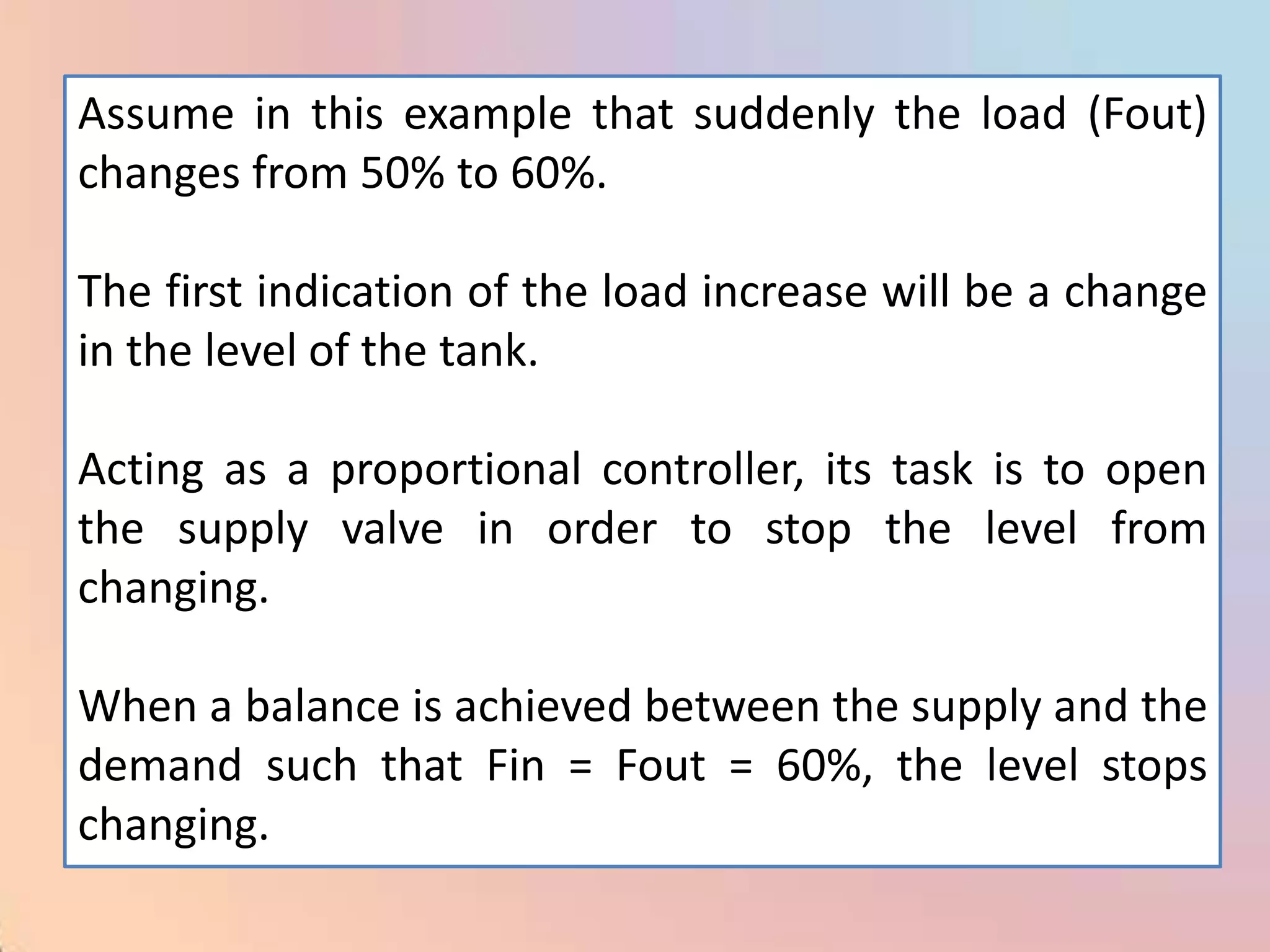 Assume in this example that suddenly the load (Fout)
changes from 50% to 60%.

The first indication of the load increase will be a change
in the level of the tank.

Acting as a proportional controller, its task is to open
the supply valve in order to stop the level from
changing.

When a balance is achieved between the supply and the
demand such that Fin = Fout = 60%, the level stops
changing.
 