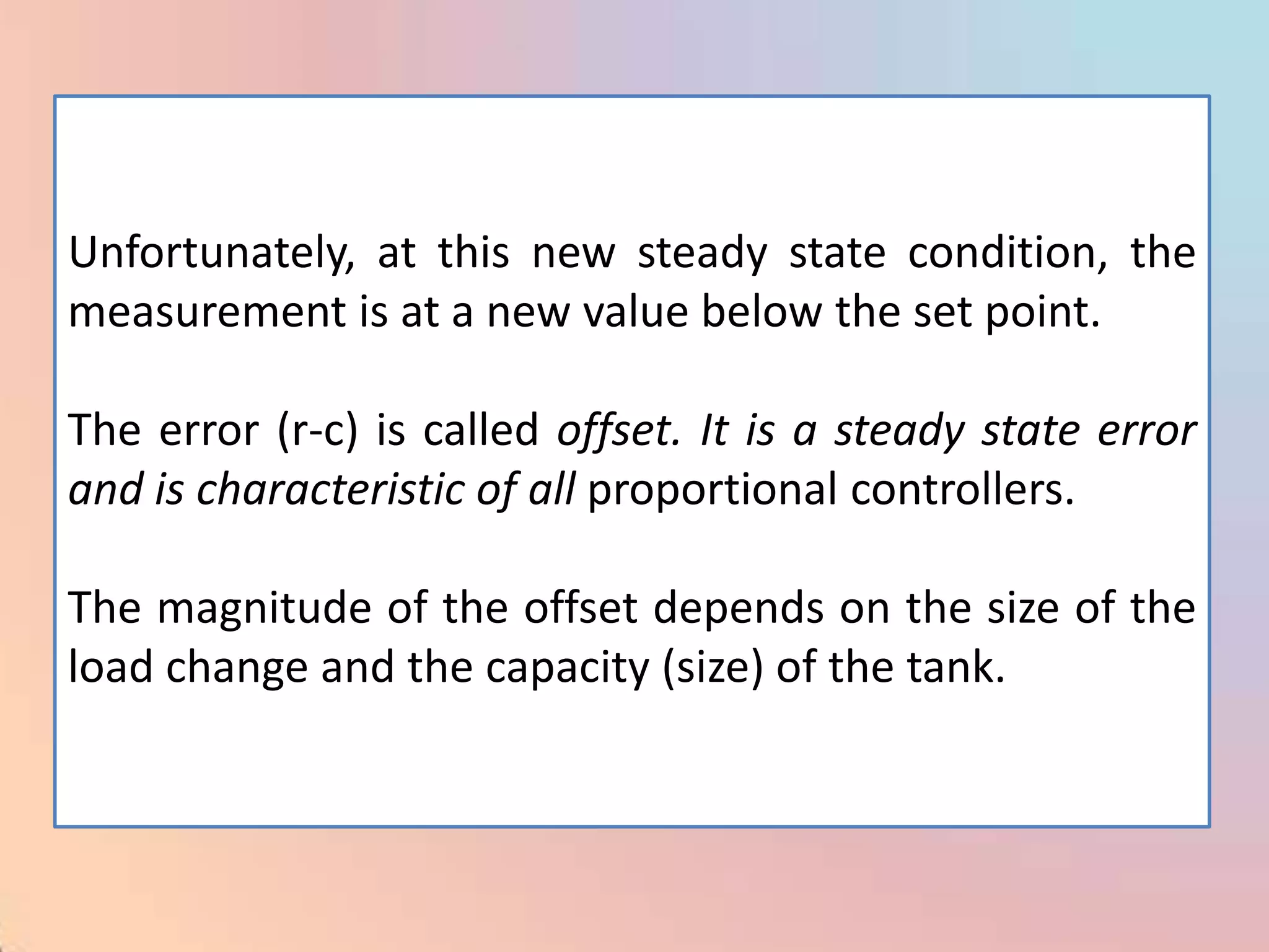 Unfortunately, at this new steady state condition, the
measurement is at a new value below the set point.

The error (r-c) is called offset. It is a steady state error
and is characteristic of all proportional controllers.

The magnitude of the offset depends on the size of the
load change and the capacity (size) of the tank.
 