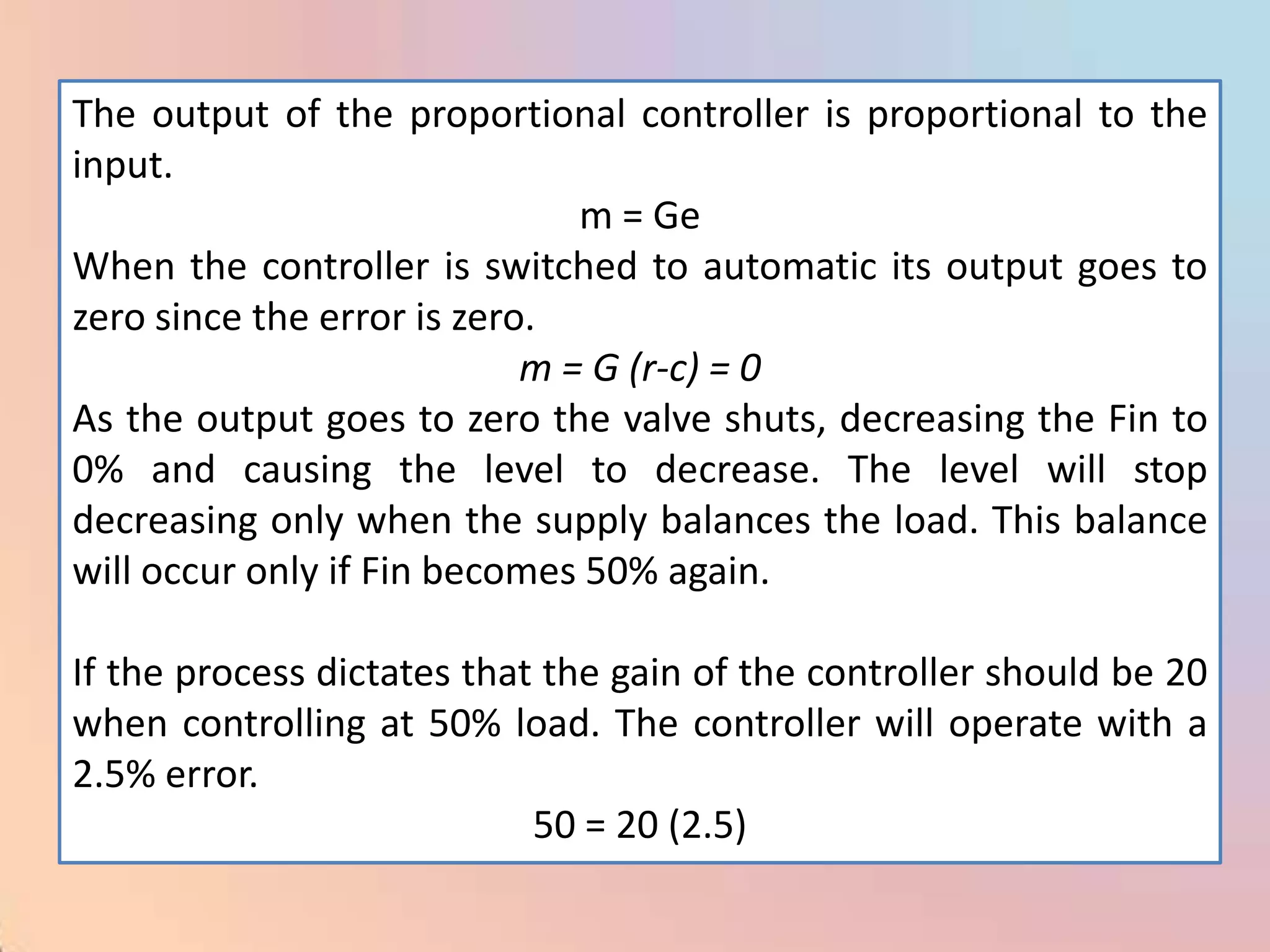 The output of the proportional controller is proportional to the
input.
                               m = Ge
When the controller is switched to automatic its output goes to
zero since the error is zero.
                            m = G (r-c) = 0
As the output goes to zero the valve shuts, decreasing the Fin to
0% and causing the level to decrease. The level will stop
decreasing only when the supply balances the load. This balance
will occur only if Fin becomes 50% again.

If the process dictates that the gain of the controller should be 20
when controlling at 50% load. The controller will operate with a
2.5% error.
                            50 = 20 (2.5)
 