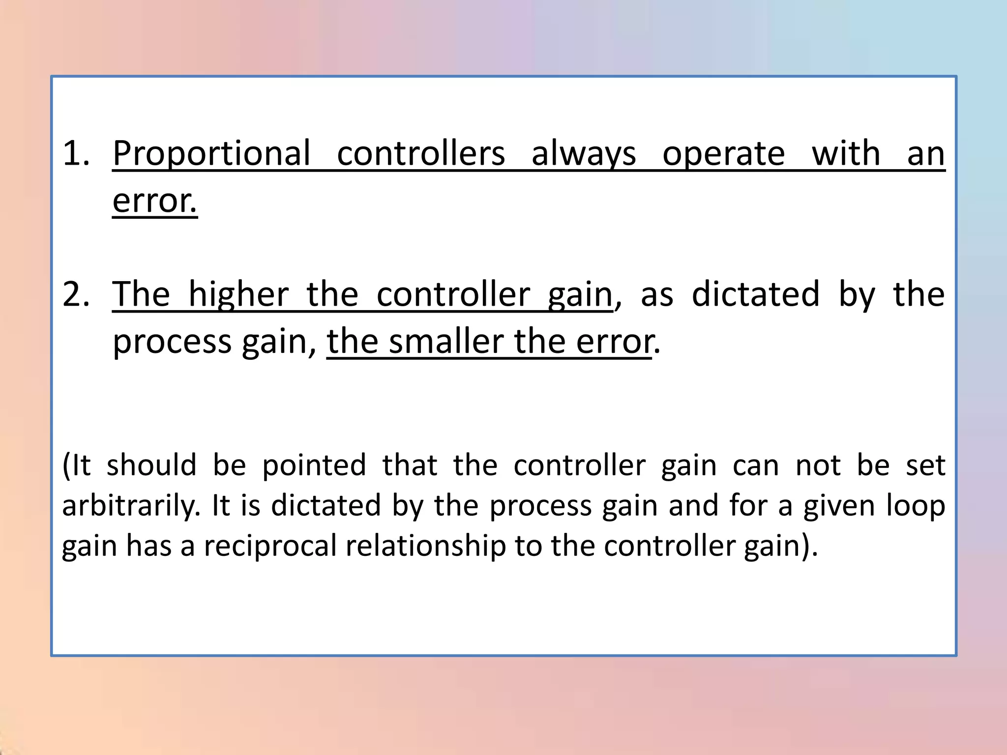 1. Proportional controllers always operate with an
   error.

2. The higher the controller gain, as dictated by the
   process gain, the smaller the error.


(It should be pointed that the controller gain can not be set
arbitrarily. It is dictated by the process gain and for a given loop
gain has a reciprocal relationship to the controller gain).
 