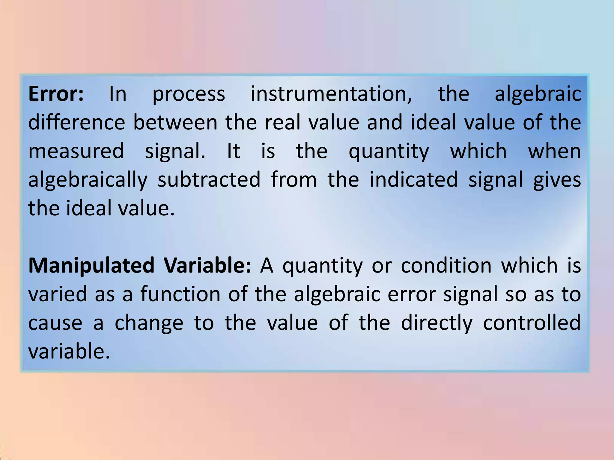 Error: In process instrumentation, the algebraic
difference between the real value and ideal value of the
measured signal. It is the quantity which when
algebraically subtracted from the indicated signal gives
the ideal value.

Manipulated Variable: A quantity or condition which is
varied as a function of the algebraic error signal so as to
cause a change to the value of the directly controlled
variable.
 