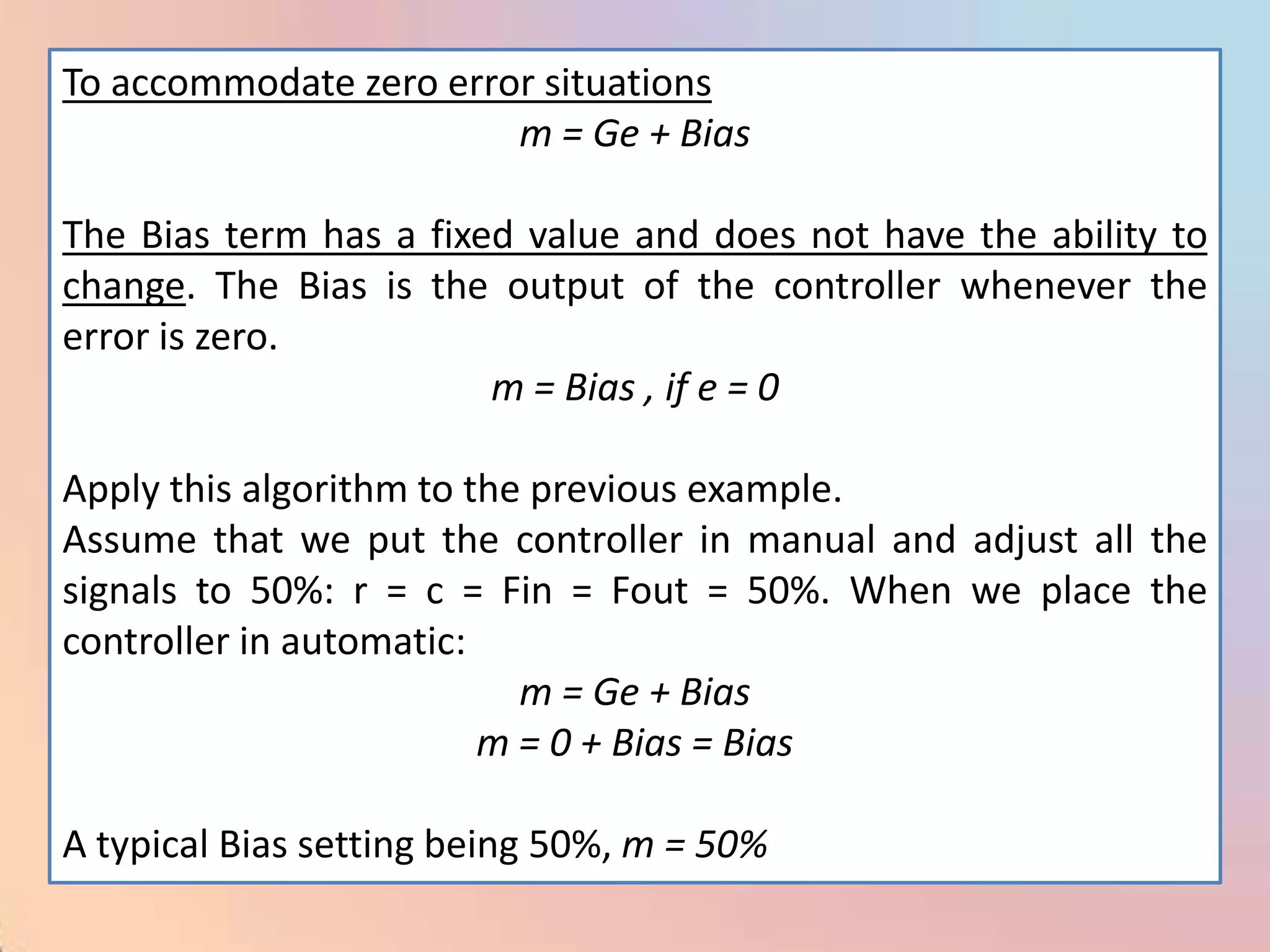 To accommodate zero error situations
                        m = Ge + Bias

The Bias term has a fixed value and does not have the ability to
change. The Bias is the output of the controller whenever the
error is zero.
                        m = Bias , if e = 0

Apply this algorithm to the previous example.
Assume that we put the controller in manual and adjust all the
signals to 50%: r = c = Fin = Fout = 50%. When we place the
controller in automatic:
                           m = Ge + Bias
                         m = 0 + Bias = Bias

A typical Bias setting being 50%, m = 50%
 