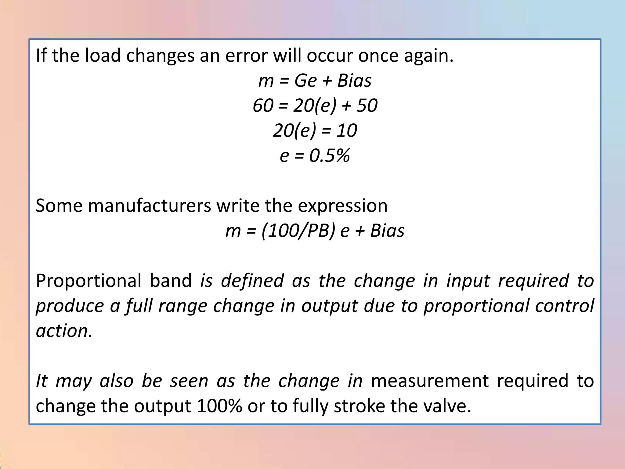 If the load changes an error will occur once again.
                           m = Ge + Bias
                          60 = 20(e) + 50
                             20(e) = 10
                              e = 0.5%

Some manufacturers write the expression
                    m = (100/PB) e + Bias

Proportional band is defined as the change in input required to
produce a full range change in output due to proportional control
action.

It may also be seen as the change in measurement required to
change the output 100% or to fully stroke the valve.
 