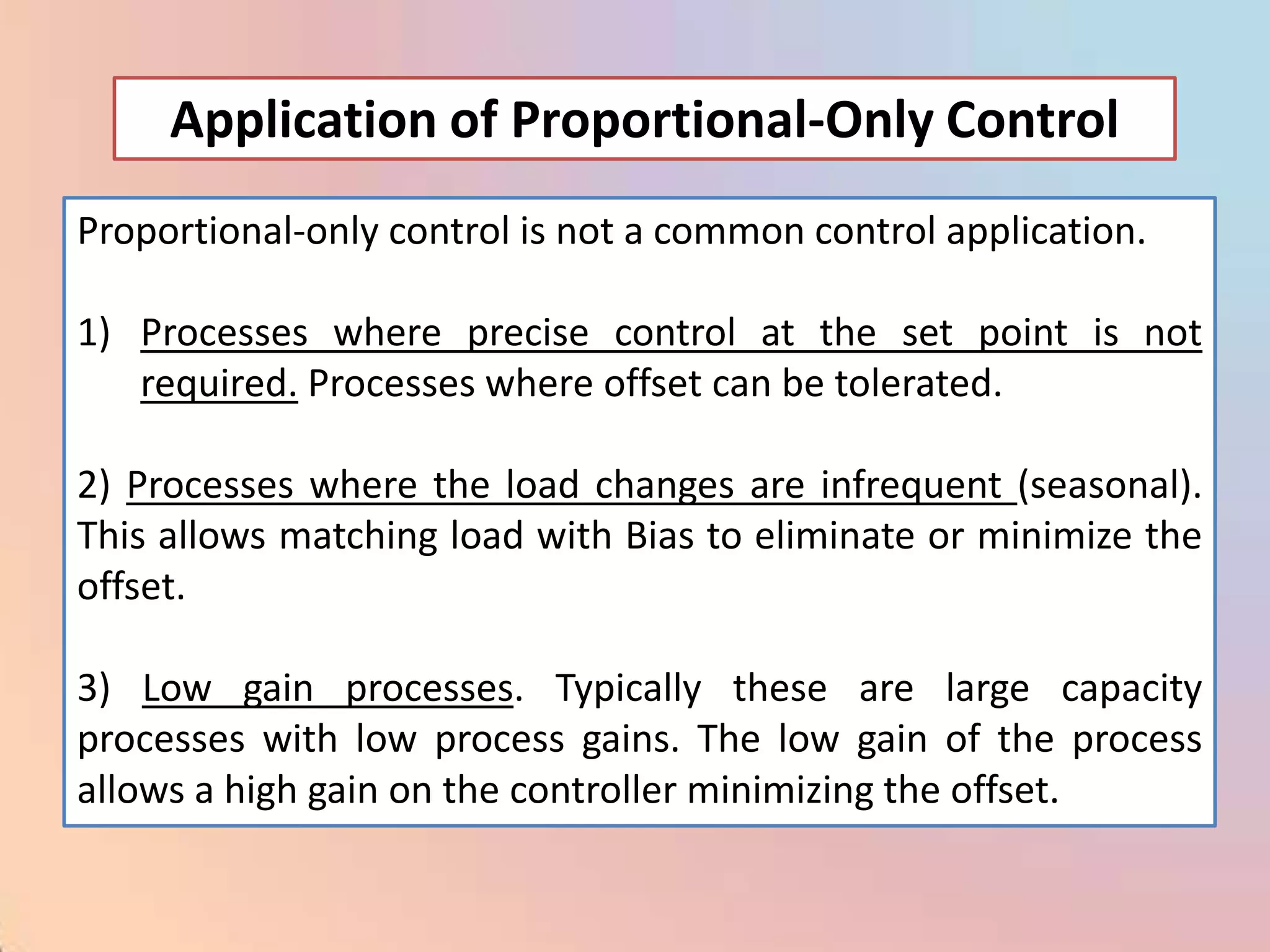 Application of Proportional-Only Control
Proportional-only control is not a common control application.

1) Processes where precise control at the set point is not
   required. Processes where offset can be tolerated.

2) Processes where the load changes are infrequent (seasonal).
This allows matching load with Bias to eliminate or minimize the
offset.

3) Low gain processes. Typically these are large capacity
processes with low process gains. The low gain of the process
allows a high gain on the controller minimizing the offset.
 