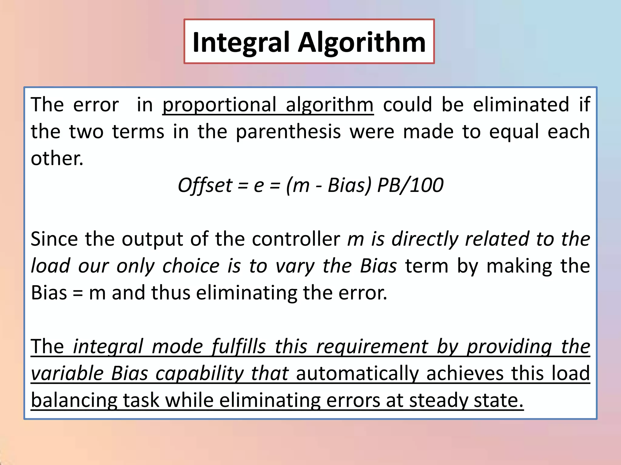 Integral Algorithm
The error in proportional algorithm could be eliminated if
the two terms in the parenthesis were made to equal each
other.
               Offset = e = (m - Bias) PB/100

Since the output of the controller m is directly related to the
load our only choice is to vary the Bias term by making the
Bias = m and thus eliminating the error.

The integral mode fulfills this requirement by providing the
variable Bias capability that automatically achieves this load
balancing task while eliminating errors at steady state.
 
