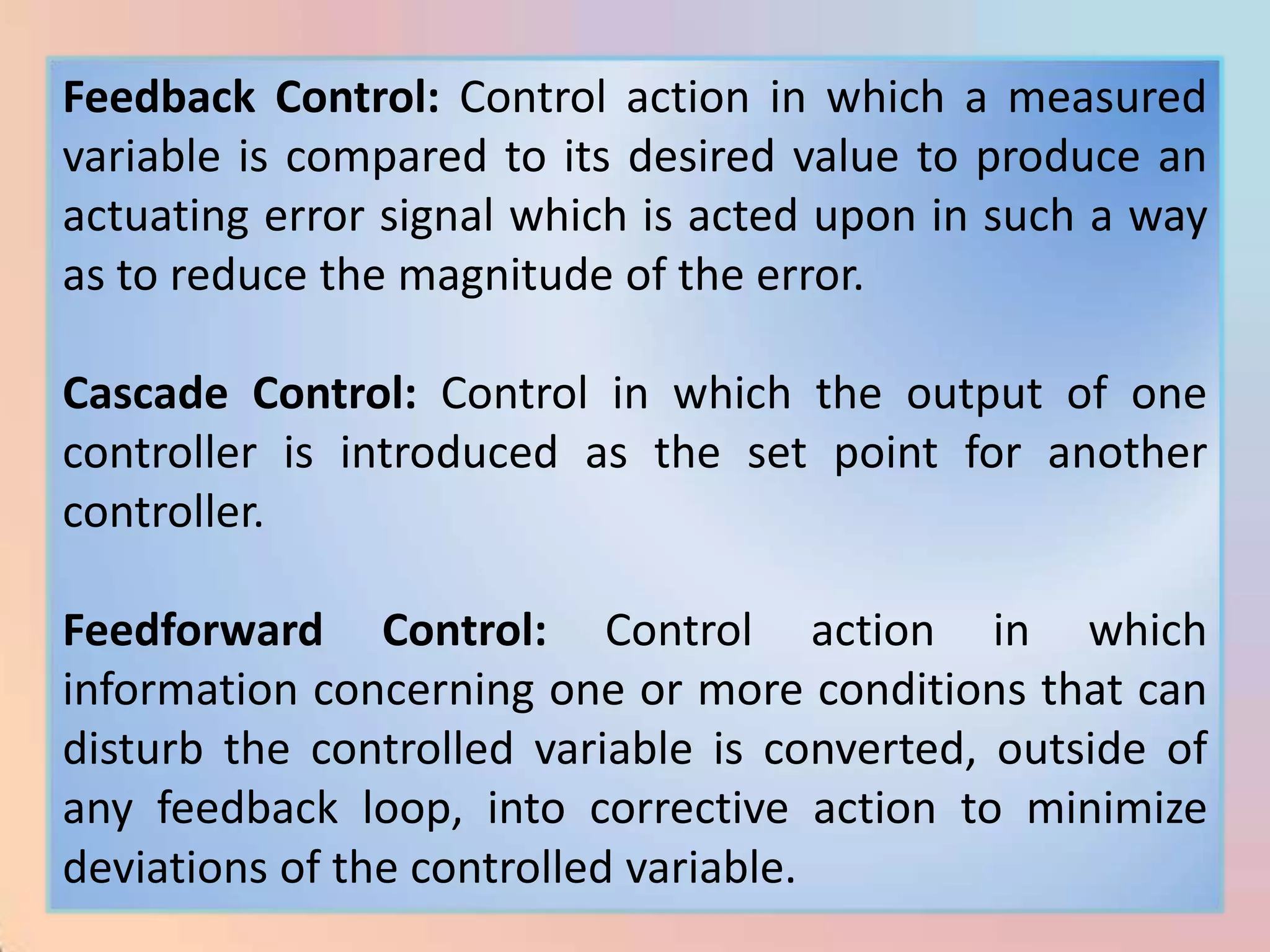 Feedback Control: Control action in which a measured
variable is compared to its desired value to produce an
actuating error signal which is acted upon in such a way
as to reduce the magnitude of the error.

Cascade Control: Control in which the output of one
controller is introduced as the set point for another
controller.

Feedforward Control: Control action in which
information concerning one or more conditions that can
disturb the controlled variable is converted, outside of
any feedback loop, into corrective action to minimize
deviations of the controlled variable.
 