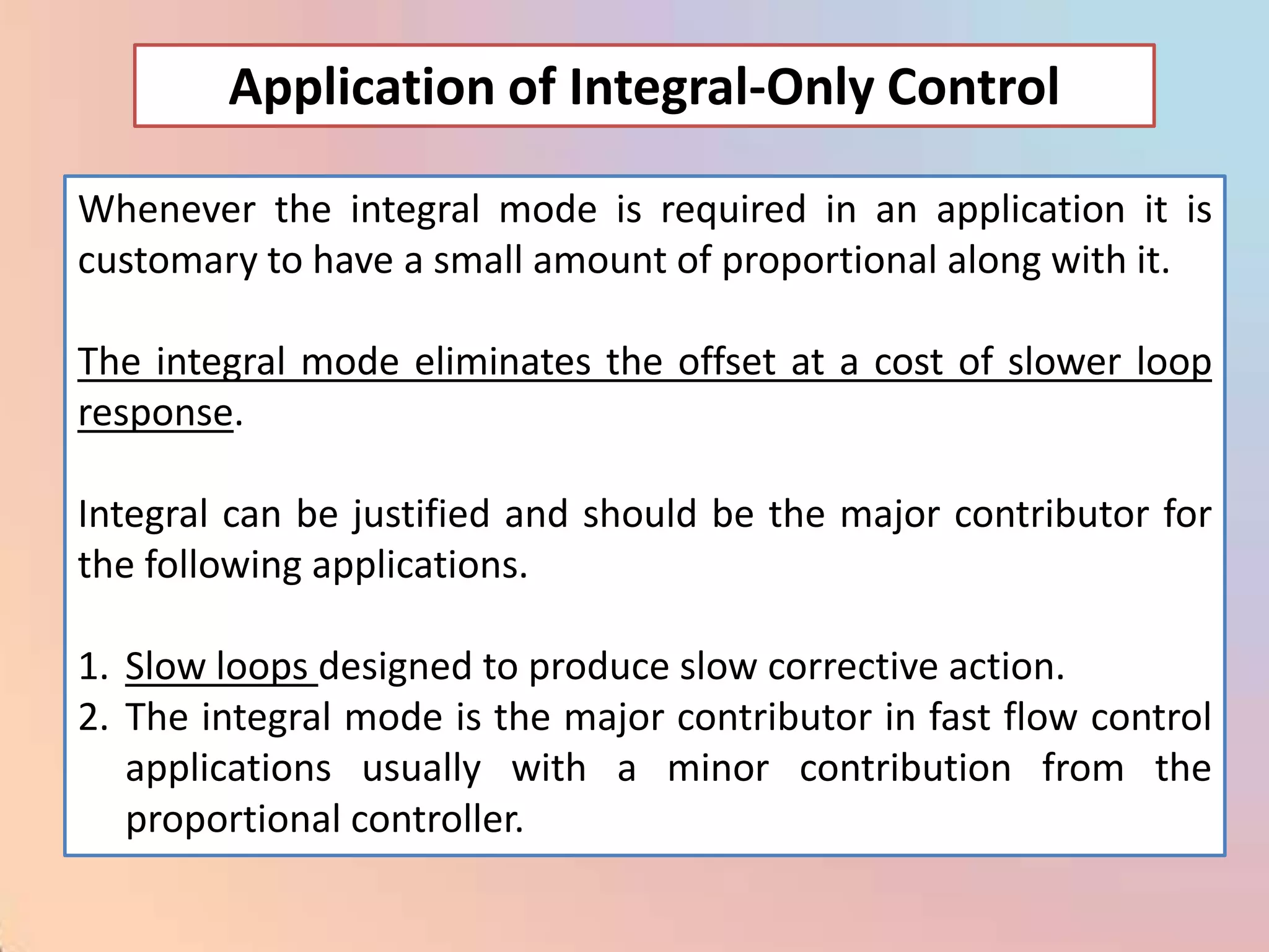 Application of Integral-Only Control

Whenever the integral mode is required in an application it is
customary to have a small amount of proportional along with it.

The integral mode eliminates the offset at a cost of slower loop
response.

Integral can be justified and should be the major contributor for
the following applications.

1. Slow loops designed to produce slow corrective action.
2. The integral mode is the major contributor in fast flow control
   applications usually with a minor contribution from the
   proportional controller.
 