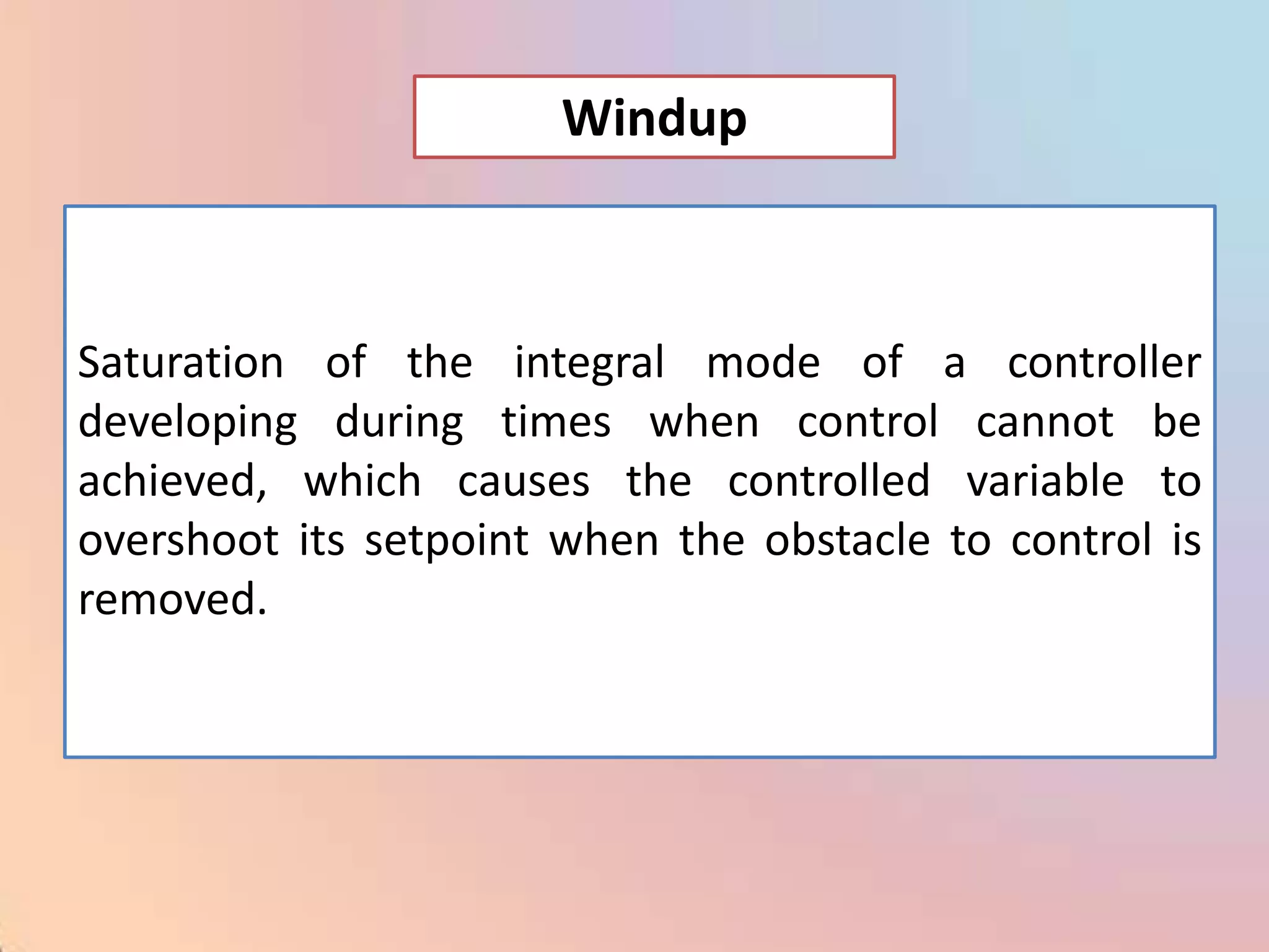Windup



Saturation of the integral mode of a controller
developing during times when control cannot be
achieved, which causes the controlled variable to
overshoot its setpoint when the obstacle to control is
removed.
 