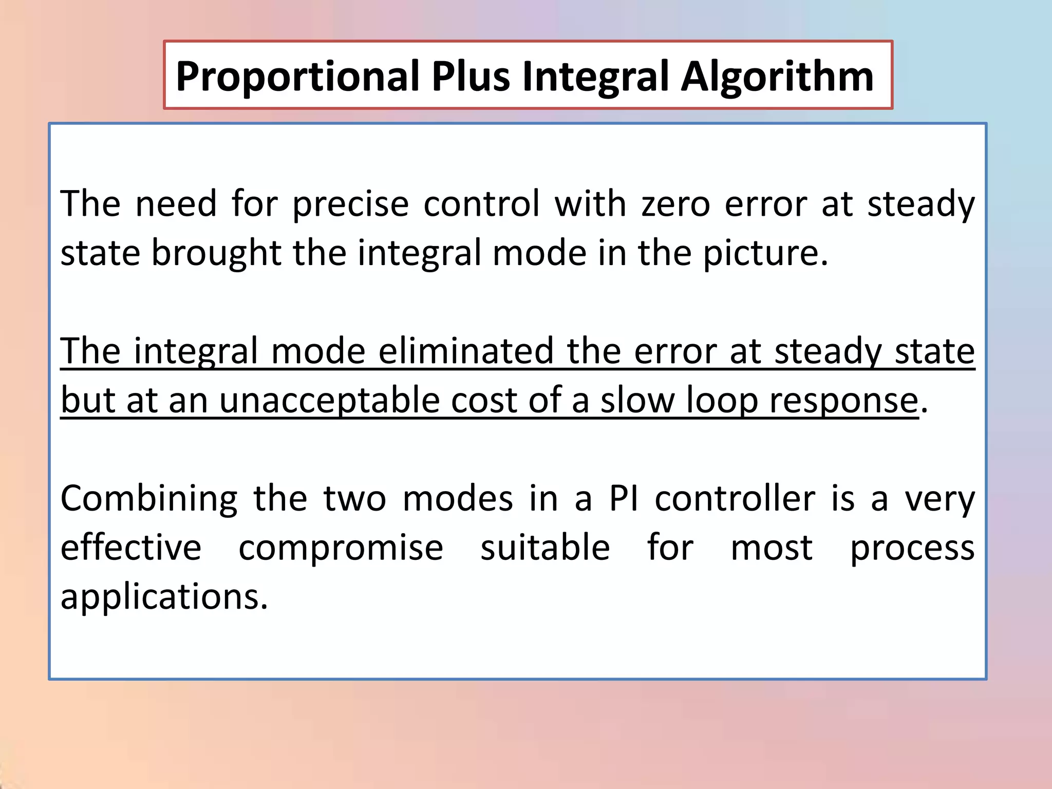 Proportional Plus Integral Algorithm

The need for precise control with zero error at steady
state brought the integral mode in the picture.

The integral mode eliminated the error at steady state
but at an unacceptable cost of a slow loop response.

Combining the two modes in a PI controller is a very
effective compromise suitable for most process
applications.
 