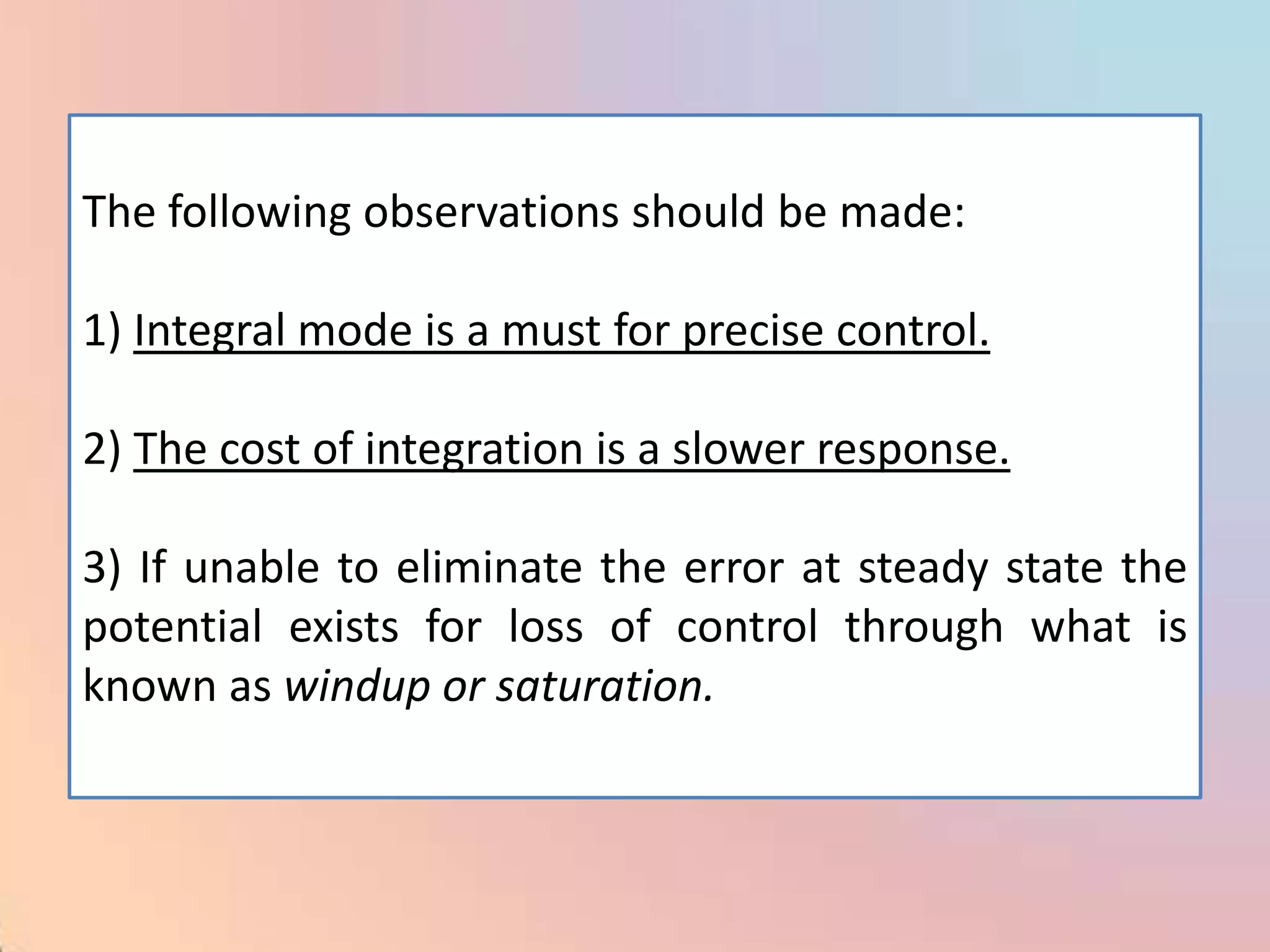 The following observations should be made:

1) Integral mode is a must for precise control.

2) The cost of integration is a slower response.

3) If unable to eliminate the error at steady state the
potential exists for loss of control through what is
known as windup or saturation.
 