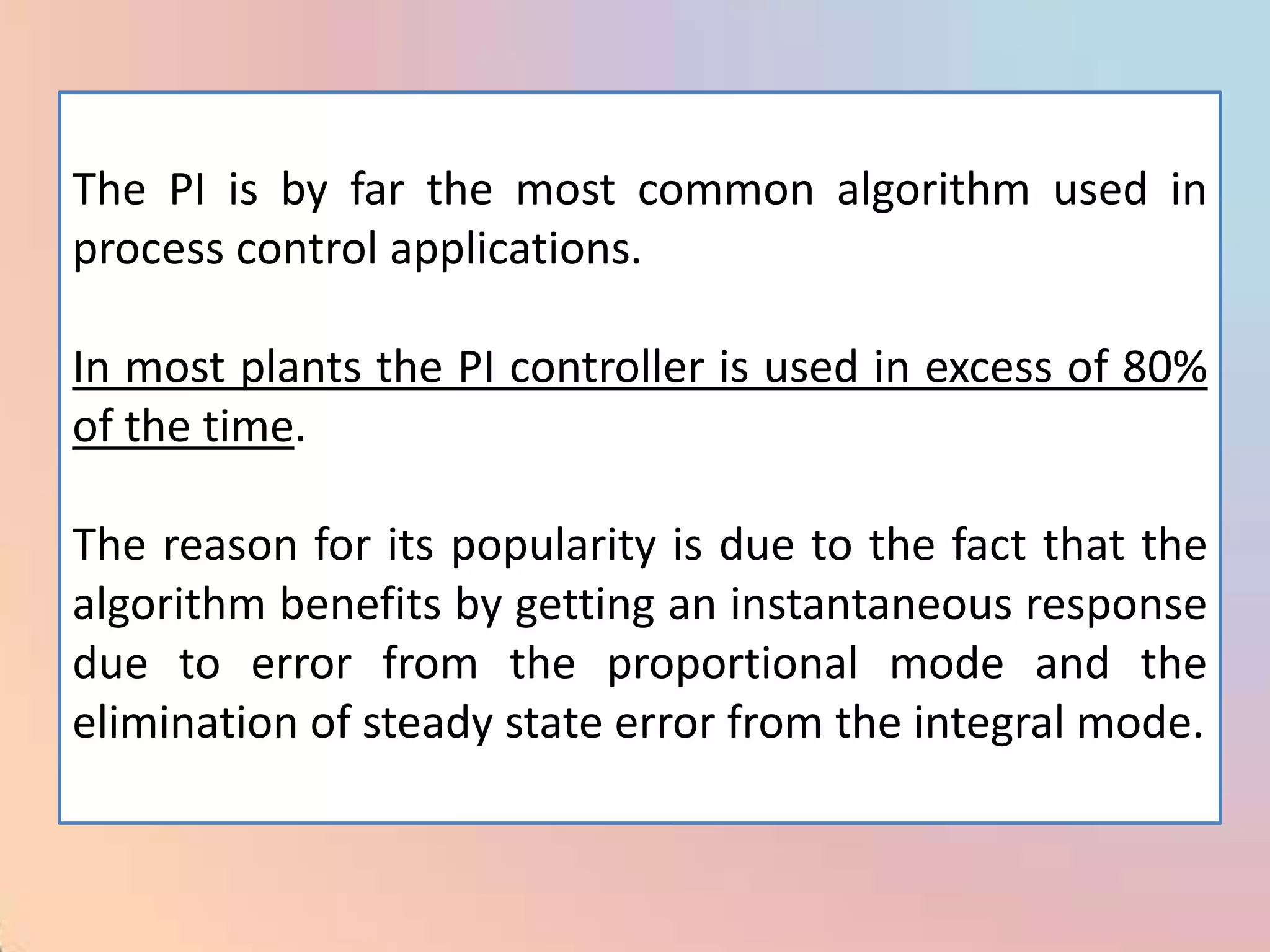 The PI is by far the most common algorithm used in
process control applications.

In most plants the PI controller is used in excess of 80%
of the time.

The reason for its popularity is due to the fact that the
algorithm benefits by getting an instantaneous response
due to error from the proportional mode and the
elimination of steady state error from the integral mode.
 