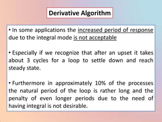 Derivative Algorithm

• In some applications the increased period of response
due to the integral mode is not acceptable

• Especially if we recognize that after an upset it takes
about 3 cycles for a loop to settle down and reach
steady state.

• Furthermore in approximately 10% of the processes
the natural period of the loop is rather long and the
penalty of even longer periods due to the need of
having integral is not desirable.
 