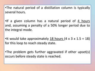 •The natural period of a distillation column is typically
several hours.

•If a given column has a natural period of 4 hours
and, assuming a penalty of a 50% longer period due to
the integral mode.

•It would take approximately 18 hours (4 x 3 x 1.5 = 18)
for this loop to reach steady state.

•The problem gets further aggravated if other upset(s)
occurs before steady state is reached.
 