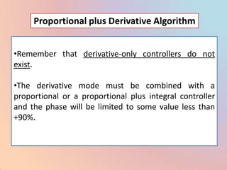 Proportional plus Derivative Algorithm


•Remember that derivative-only controllers do not
exist.

•The derivative mode must be combined with a
proportional or a proportional plus integral controller
and the phase will be limited to some value less than
+90%.
 