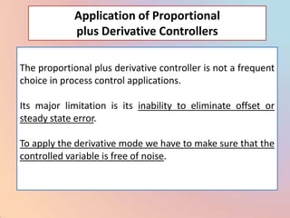 Application of Proportional
             plus Derivative Controllers

The proportional plus derivative controller is not a frequent
choice in process control applications.

Its major limitation is its inability to eliminate offset or
steady state error.

To apply the derivative mode we have to make sure that the
controlled variable is free of noise.
 