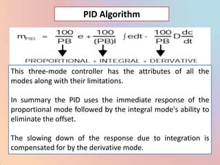 PID Algorithm




This three-mode controller has the attributes of all the
modes along with their limitations.

In summary the PID uses the immediate response of the
proportional mode followed by the integral mode's ability to
eliminate the offset.

The slowing down of the response due to integration is
compensated for by the derivative mode.
 
