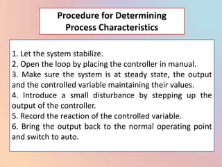 Procedure for Determining
              Process Characteristics

1. Let the system stabilize.
2. Open the loop by placing the controller in manual.
3. Make sure the system is at steady state, the output
and the controlled variable maintaining their values.
4. Introduce a small disturbance by stepping up the
output of the controller.
5. Record the reaction of the controlled variable.
6. Bring the output back to the normal operating point
and switch to auto.
 