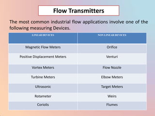 Flow Transmitters
The most common industrial flow applications involve one of the
following measuring Devices.
           LINEAR DEVICES               NON LINEAR DEVICES



       Magnetic Flow Meters                   Orifice

    Positive Displacement Meters              Venturi

           Vortex Meters                   Flow Nozzle

          Turbine Meters                  Elbow Meters

             Ultrasonic                   Target Meters

            Rotameter                         Weirs

              Coriolis                        Flumes
 
