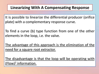 Linearizing With A Compensating Response

It is possible to linearize the differential producer (orifice
plate) with a complementary response curve.

To find a curve (b) type function from one of the other
elements in the loop, i.e. the valve.

The advantage of this approach is the elimination of the
need for a square root extractor.

The disadvantage is that the loop will be operating with
(Flow)2 information.
 