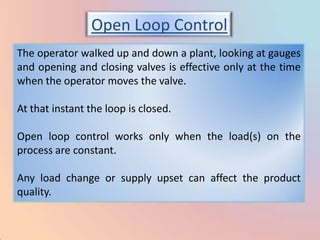Open Loop Control
The operator walked up and down a plant, looking at gauges
and opening and closing valves is effective only at the time
when the operator moves the valve.

At that instant the loop is closed.

Open loop control works only when the load(s) on the
process are constant.

Any load change or supply upset can affect the product
quality.
 