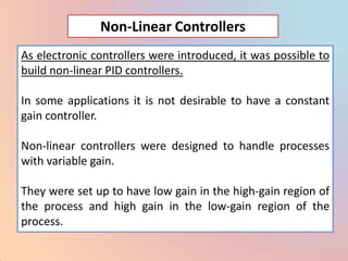 Non-Linear Controllers
As electronic controllers were introduced, it was possible to
build non-linear PID controllers.

In some applications it is not desirable to have a constant
gain controller.

Non-linear controllers were designed to handle processes
with variable gain.

They were set up to have low gain in the high-gain region of
the process and high gain in the low-gain region of the
process.
 