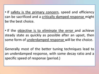 • If safety is the primary concern, speed and efficiency
can be sacrificed and a critically damped response might
be the best choice.

• If the objective is to eliminate the error and achieve
steady state as quickly as possible after an upset, then
some form of underdamped response will be the choice.

Generally most of the better tuning techniques lead to
an underdamped response, with some decay ratio and a
specific speed of response (period.)
 