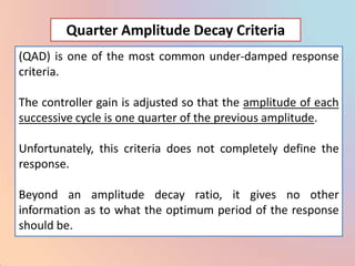Quarter Amplitude Decay Criteria
(QAD) is one of the most common under-damped response
criteria.

The controller gain is adjusted so that the amplitude of each
successive cycle is one quarter of the previous amplitude.

Unfortunately, this criteria does not completely define the
response.

Beyond an amplitude decay ratio, it gives no other
information as to what the optimum period of the response
should be.
 