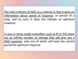 The main criticism of QAD as a criterion is that it gives no
information about speed of response, or period of a
loop, and as such, it does not indicate an optimum
response.


In two or three mode controllers such as PI or PID there
are an infinite number of settings that will give you a
QAD response, only one of which will have the correct
period for optimum response.
 