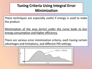 Tuning Criteria Using Integral Error
                    Minimization
These techniques are especially useful if energy is used to make
the product.

Minimization of the area (error) under the curve leads to less
energy consumption and higher efficiency.

There are various error minimization criteria, each having certain
advantages and limitations, and different PID settings.
 