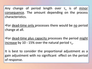 Any change of period length over n is of minor
consequence. The amount depending on the process
characteristics.

•For dead-time only processes there would be no period
change at all.

•For dead-time plus capacity processes the period might
increase by 10 - 15% over the natural period n.

It is best to consider the proportional adjustment as a
gain adjustment with no significant effect on the period
of response.
 