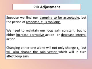 PID Adjustment

Suppose we find our damping to be acceptable, but
the period of response, o is too long.

We need to maintain our loop gain constant, but to
either increase derivative action or decrease integral
action.

Changing either one alone will not only change o, but
will also change the gain vector which will in turn
affect loop gain.
 