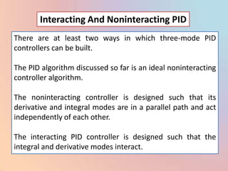 Interacting And Noninteracting PID
There are at least two ways in which three-mode PID
controllers can be built.

The PID algorithm discussed so far is an ideal noninteracting
controller algorithm.

The noninteracting controller is designed such that its
derivative and integral modes are in a parallel path and act
independently of each other.

The interacting PID controller is designed such that the
integral and derivative modes interact.
 