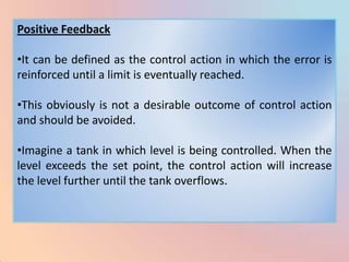 Positive Feedback

•It can be defined as the control action in which the error is
reinforced until a limit is eventually reached.

•This obviously is not a desirable outcome of control action
and should be avoided.

•Imagine a tank in which level is being controlled. When the
level exceeds the set point, the control action will increase
the level further until the tank overflows.
 