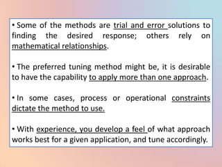 • Some of the methods are trial and error solutions to
finding the desired response; others rely on
mathematical relationships.

• The preferred tuning method might be, it is desirable
to have the capability to apply more than one approach.

• In some cases, process or operational constraints
dictate the method to use.

• With experience, you develop a feel of what approach
works best for a given application, and tune accordingly.
 